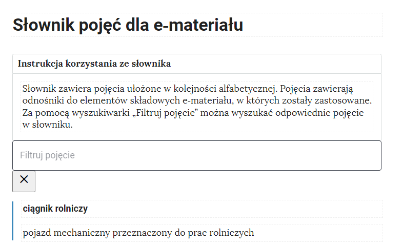 Przykładowa ilustracja ilustrująca fragment słownika z częścią umożliwiającą filtrację pojęć. Na samej górze umieszczona jest instrukcja korzystania ze słownika. Zawarta jest w niej następująca informacja: „Słownik zawiera pojęcia ułożone w kolejności alfabetycznej. Pojęcia zawierają odnośniki do elementów składowych e‑materiału, w których zostały zastosowane. Za pomocą wyszukiwarki „Filtruj pojęcie” można wyszukać odpowiednie pojęcie w słowniku”. Pod instrukcją korzystania ze słownika umieszczone zostało pole w kształcie prostokąta. Wewnątrz znajduje się napis: filtruj pojęcie oraz umieszczony z boku przycisk w kształcie krzyżyka. Na samym dole znajduje się pierwsze pojęcie ze słownika. Dotyczy ono ciągnika rolniczego.