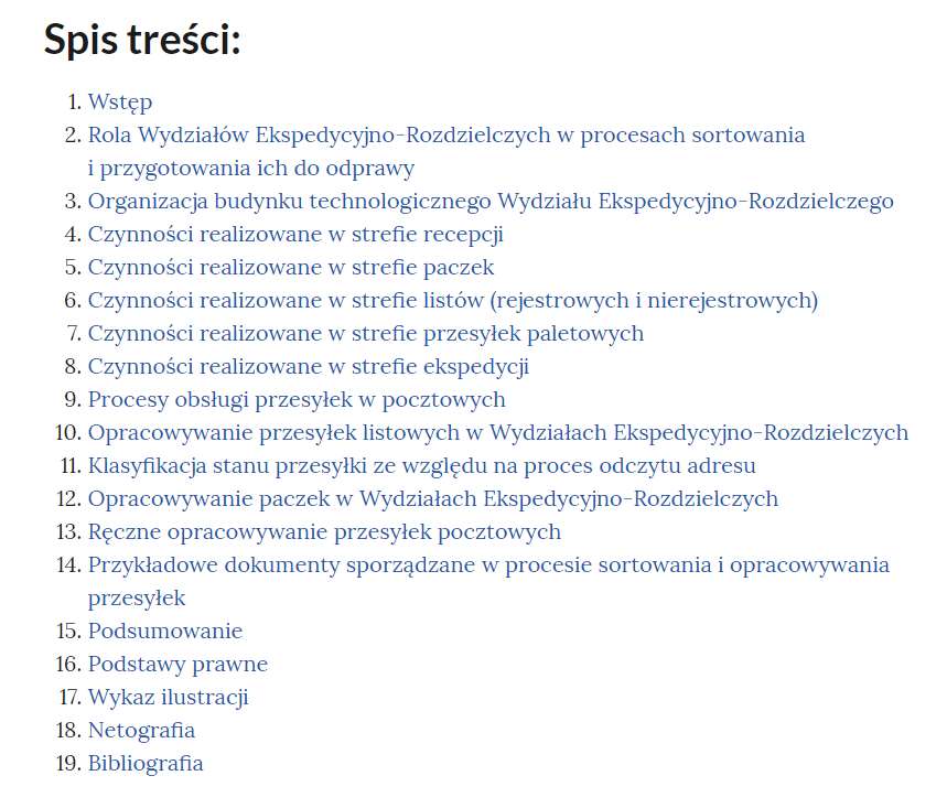 Grafika przedstawia widok na spis treści e‑booka. W kolejnych wierszach tytuły rozdziałów: "Wstęp, Rola Wydziałów Ekspedycyjno‑Rozdzielczych w procesach sortowania i przygotowania ich do odprawy, Organizacja budynku technologicznego Wydziału Ekspedycyjno‑Rozdzielczego, Czynności realizowane w strefie recepcji, Czynności realizowane w strefie paczek, Czynności realizowane w strefie listów (rejestrowych i nierejestrowych), Czynności realizowane w strefie przesyłek paletowych, Czynności realizowane w strefie ekspedycji, Procesy obsługi przesyłek w pocztowych, Opracowywanie przesyłek listowych w Wydziałach Ekspedycyjno‑Rozdzielczych, Klasyfikacja stanu przesyłki ze względu na proces odczytu adresu, Opracowywanie paczek w Wydziałach Ekspedycyjno‑Rozdzielczych, Ręczne opracowywanie przesyłek pocztowych, Przykładowe dokumenty sporządzane w procesie sortowania i opracowywania przesyłek, Podsumowanie, Podstawy prawne, Wykaz ilustracji, Netografia, Bibliografia".