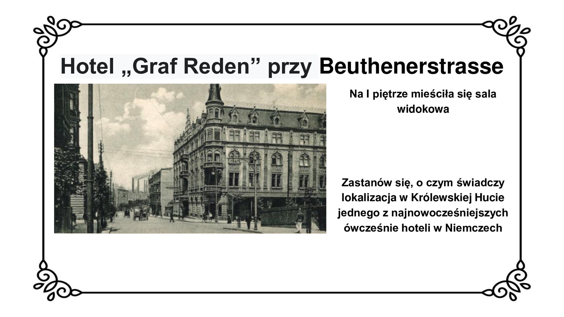 Kliknij, aby powiększyć Slajd zawiera napis tytułowy: Hotel „Graf Reden” przy Beuthenerstrasse. Poniżej jest zdjęcie fragmentu ulicy ze zlokalizowanym po prawej stronie budynkiem hotelu „Graf Reden”. Jest to czterokondygnacyjny gmach w stylu eklektycznym z narożnymi wieżyczkami na dachach. Po ulicy przechadzają się ludzie. W tle widać wysokie kominy. Po prawej stronie planszy tekst: Na pierwszym piętrze mieściła się sala widokowa. Zastanów się, o czym świadczy lokalizacja w Królewskiej Hucie jednego z najnowocześniejszych ówcześnie hoteli w Niemczech.