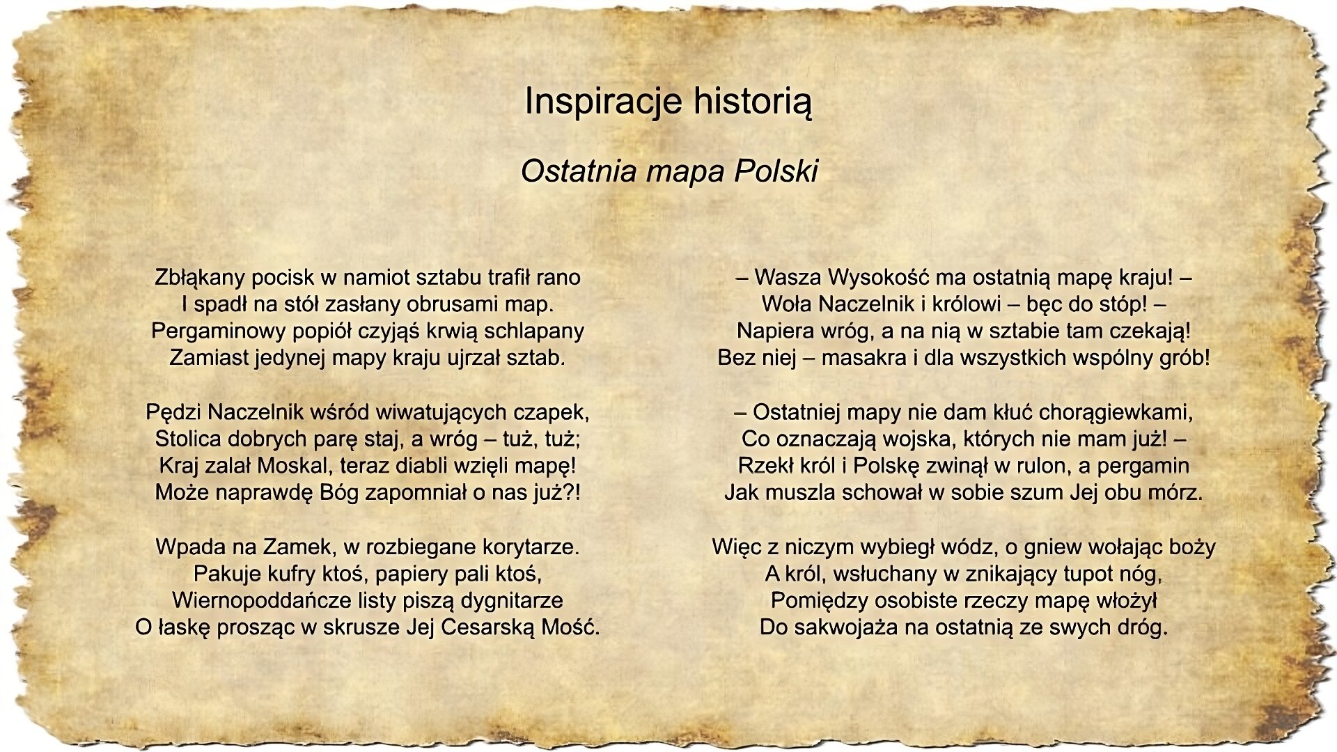 Na slajdzie pojawia się napis inspiracje historią oraz tekst pieśni Jacka Kaczmarskiego Ostatnia mapa Polski Zbłąkany pocisk w namiot sztabu trafił rano I spadł na stół zasłany obrusami map. Pergaminowy popiół czyjąś krwią schlapany Zamiast jedynej mapy kraju ujrzał sztab. Pędzi Naczelnik wśród wiwatujących czapek, Stolica dobrych parę staj, a wróg – tuż, tuż; Kraj zalał Moskal, teraz diabli wzięli mapę! Może naprawdę Bóg zapomniał o nas już?! Wpada na Zamek, w rozbiegane korytarze. Pakuje kufry ktoś, papiery pali ktoś, Wiernopoddańcze listy piszą dygnitarze O łaskę prosząc w skrusze Jej Cesarską Mość. – Wasza Wysokość ma ostatnią mapę kraju! – Woła Naczelnik i królowi – bęc do stóp! – Napiera wróg, a na nią w sztabie tam czekają! Bez niej – masakra i dla wszystkich wspólny grób! – Ostatniej mapy nie dam kłuć chorągiewkami, Co oznaczają wojska, których nie mam już! – Rzekł król i Polskę zwinął w rulon, a pergamin Jak muszla schował w sobie szum Jej obu mórz. Więc z niczym wybiegł wódz, o gniew wołając boży A król, wsłuchany w znikający tupot nóg, Pomiędzy osobiste rzeczy mapę włożył Do sakwojaża na ostatnią ze swych dróg.