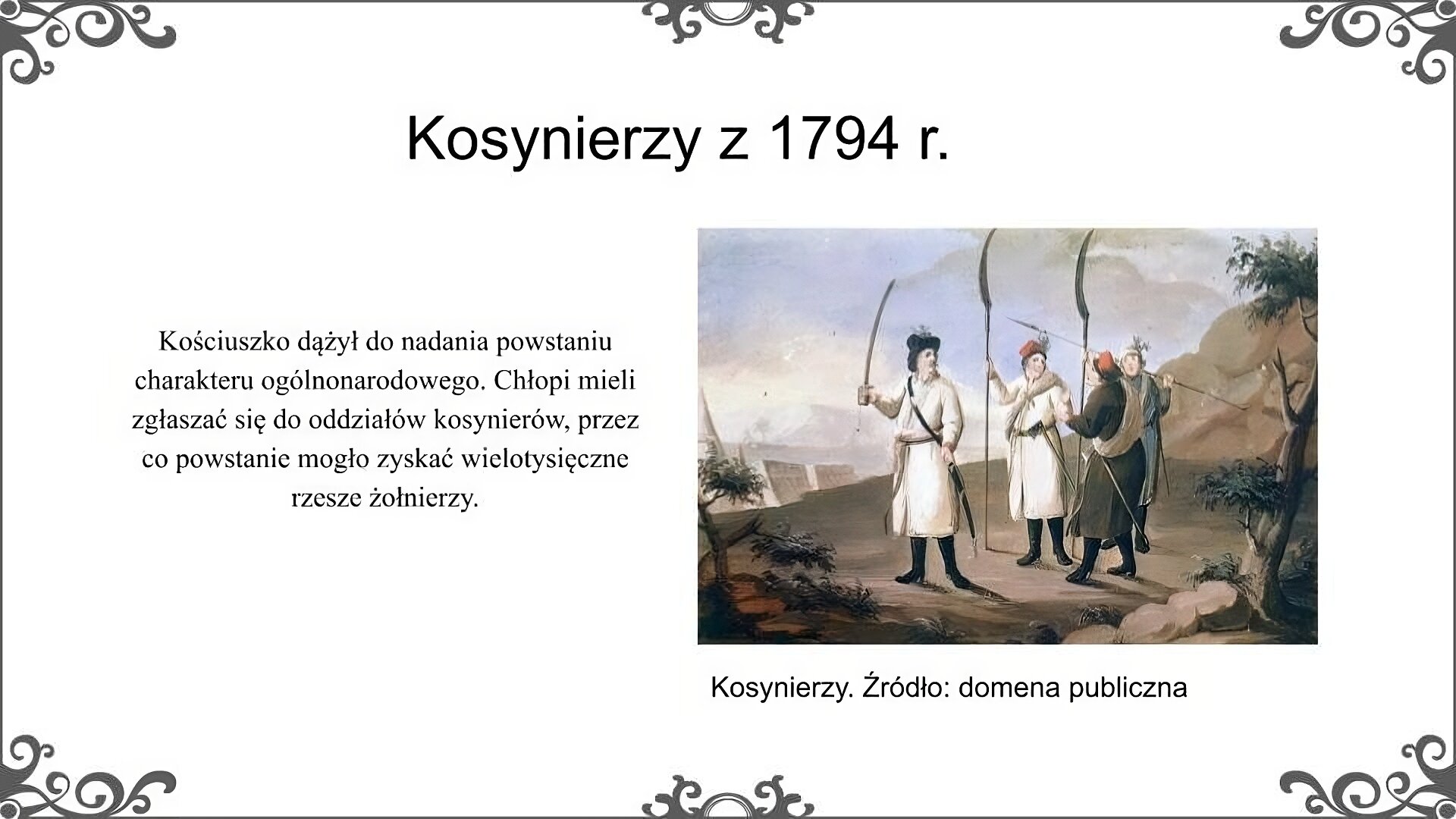Slajd zatytułowano: Kosynierzy z 1794 r. Na slajdzie przedstawiono ilustrację i napis: Kosynierzy. Źródło: domena publiczna. Ilustracja przedstawia grupę czterech mężczyzn. Są oni ubrani w stroje noszone przez chłopów w końcu XVIII wieku. Na strój składa się długa szata wierzchnia zwana sukmaną, związana pasem. Na głowie miękka czapka bez daszka, tzw. krakuska, a na nogach buty z cholewami. Trzej mężczyźni uzbrojeni są w kosy, które zostały przekute tak, aby ostrze stanowiło przedłużenie drzewca. Ponadto są oni uzbrojeni w zatknięte za pas toporki. Przez ramię mają przewieszone zrolowane płachty, w których noszono rzeczy osobiste. Stojący z lewej strony mężczyzna zamiast kosy uzbrojony jest w szablę, na głowie ma kapelusz, a przepasany jest szarfą. Można sądzić, że jest to oficer dowodzący pozostałymi. W tle po lewej stronie widoczny jest obóz wojskowy w postaci kilku namiotów. Napis: Kościuszko dążył do nadania powstaniu charakteru ogólnonarodowego. Chłopi mieli zgłaszać się do oddziałów kosynierów, przez co powstanie mogło zyskać wielotysięczne rzesze żołnierzy.  