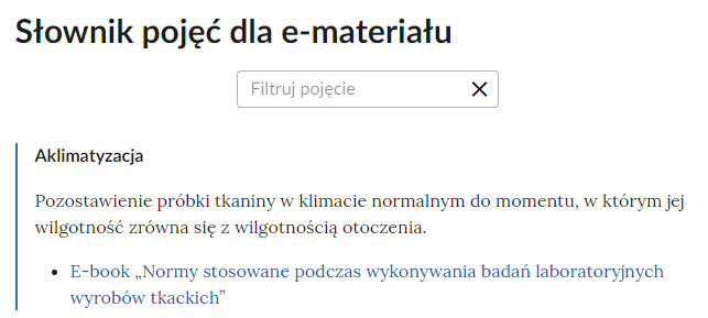 Grafika przedstawia górną część słownika wraz z polem do filtrowania pojęcia. W górnej części grafiki nagłówek: słownik pojęć dla e‑materiału. Poniżej jest prostokątne pole z napisem: “Filtruj pojęcie”, które służy do filtrowania pojęć w słowniku. W prawej części ramki jest ikona krzyżyka, która służy do wyczyszczenia pola filtracji. Pod ramką pojęcie wraz z definicją: aklimatyzacja - pozostawienie próbki tkaniny w klimacie normalnym do momentu, w którym jej wilgotność zrówna się z wilgotnością otoczenia. Link do multimedium: E‑book: Normy stosowane podczas wykonywania badań laboratoryjnych wyrobów tkackich.