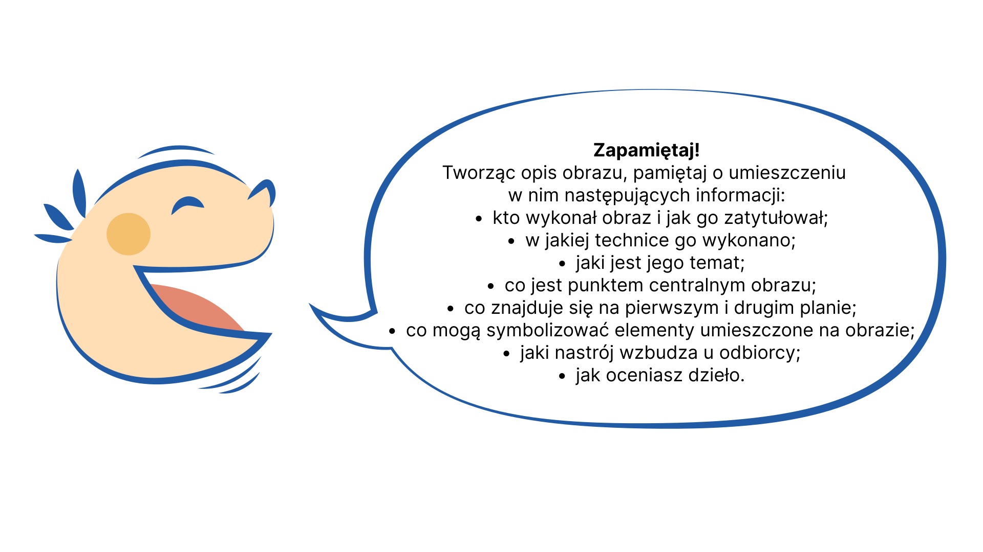 Rysunek przedstawia uśmiechniętą głowę dziecka z chmurką tekstową. W chmurce informacje: Zapamiętaj! Tworząc opis obrazu, pamiętaj o umieszczeniu w nim następujących informacji: kto wykonał obraz i jak go zatytułował; w jakiej technice go wykonano; jaki jest jego temat; co jest punktem centralnym obrazu; co znajduje się na pierwszym i drugim planie; co mogą symbolizować elementy umieszczone na obrazie; jaki nastrój wzbudza u odbiorcy; jak oceniasz dzieło.