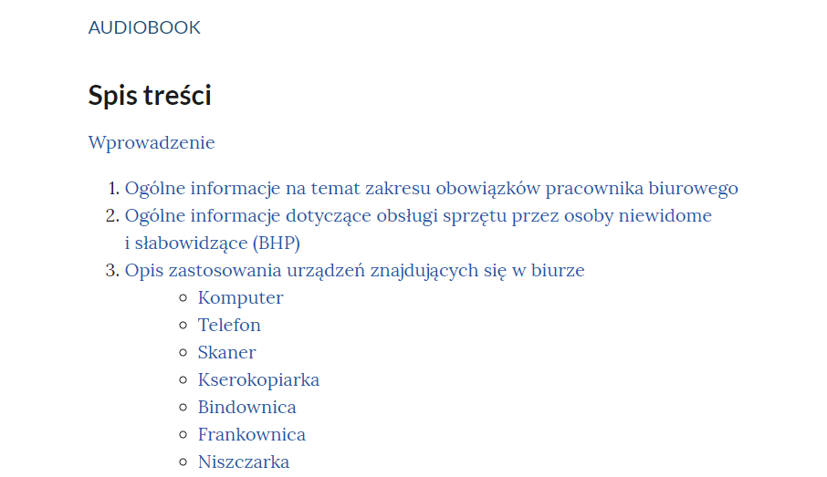Fragment spisu treści audiobooka. Na samej górze znajduje się napis ,,AUDIOBOOK'', pod nim ,,Spis treści'' oraz pod spodem ,,Wprowadzenie''. Punkt 1. Ogólne informacje na temat zakresu obowiązków pracownika biurowego. Punkt 2. Ogólne informacje dotyczące obsługi sprzętu przez osoby niewidome i słabowidzące (BHP). Punkt 3. Opis zastosowania urządzeń znajdujących się w biurze: komputer, telefon, skaner, kserokopiarka, bindownica, frankownica, niszczarka.