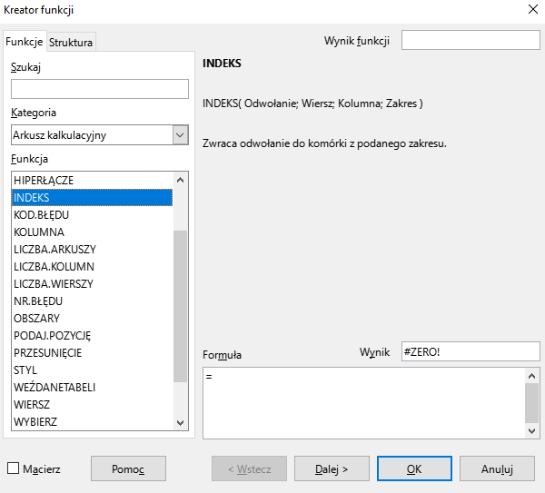 Ilustracja przedstawia okno arkusza kalkulacyjnego w programie  LibreOffice Calc  zatytułowane Kreator funkcji. Z prawej strony znajdują się dwie zakładki – Funkcje i Struktura. Wybrana jest zakładka Funkcje. Znajdujące się pod nią okienko Szukaj jest puste. W okienku Kategoria wybrano: Arkusz kalkulacyjny, a w okienku Funkcja opcję INDEKS. Znajdujące się po prawej stronie okienko Wynik funkcji jest puste. Poniżej znajduje się pole z napisem: INDEKS. INDEKS (Odwołanie; Wiersz; Kolumna; Zakres). Zwraca odwołanie do komórki z podanego zakresu. W polu Wynik znajduje się zawartość: #ZERO, a w umiejscowionym poniżej okienku Formuła: = . W dolnej części paska znajduje się odznaczona opcja Macierz i prostokątne przyciski: Pomoc, &lt;Wstecz, Dalej&gt;, OK i Anuluj.