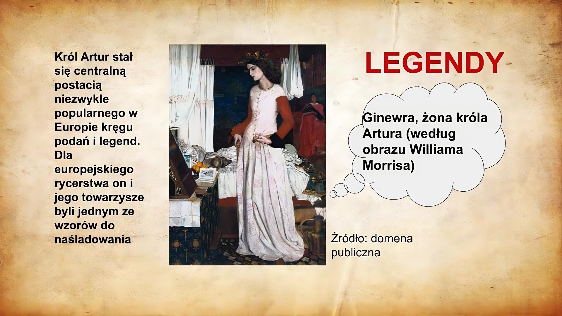 Slajd zatytułowany jest: Legendy. Napis wykonany jest czerwonymi literami na jasnobrązowym tle. Po lewej stronie znajduje się napis: Król Artur stał się centralną postacią niezwykle popularnego w Europie kręgu podań i legend. Dla europejskiego rycerstwa on i jego towarzysze byli jednym ze wzorów do naśladowania. Napis wykonany jest czarnymi literami na jasnobrązowym tle. Po prawej stronie znajduje się ilustracja. Obraz ukazuje stojącą młodą kobietę. Ubrana jest w długą suknię do ziemi. Przedstawiona jest podczas ubierania się, bowiem uchwycono ją w geście zapinania pasa od sukni. Kobieta ma na głowie wieniec z kwiatów. Stoi przy stoliku, na którym rozłożona jest książka. Ilustracja podpisana jest: Ginewra, żona króla Artura (według obrazu Williama Morrisa).
