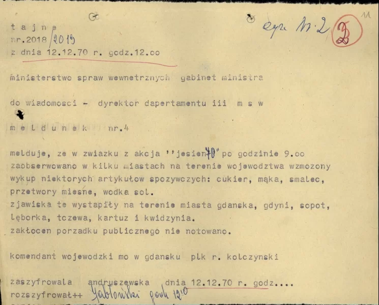 Zdjęcie przedstawia kartkę papieru. Treść tekstu z kartki. Tajne nr. 2018/2019 z dnia 12 grudnia 1970 roku godzina 12.00. ministerstwo spraw wewnętrznych gabinet ministra do wiadomości – dyrektor departamentu III MSW meldunek numer 4. Melduję, że w związku z akcją „jesień 70” po godzinie 9.00 zaobserwowano w kilku miastach na terenie województwa wzmożony wykup niektórych artykułów spożywczych: cukier, mąka, smalec, przetwory mięsne, wódka, sól. Zjawiska te wystąpiły na terenie miasta gdańska, Gdyni, Sopot, Lęborka, Tczewa, Kartuz i Kwidzyna. Zakłóceń porządku nie notowano. Komendant Wojewódzki MO w Gdańsku pułkownik R. Kolczyński. Zaszyfrowała Andryszewska dnia 12 grudnia 1970 r. godzina… Rozszyfrował Jabłoński, godzina 12.10.