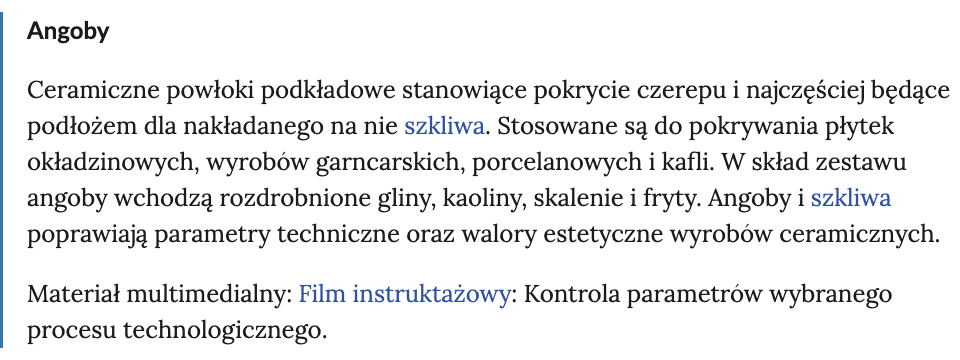 Ilustracja przedstawia hasło ze słownika pojęć. Po lewej stronie znajduje się niebieska pionowa linia. Hasło to angoby, zostało ono zapisane pogrubionymi literami. Definicja została zapisana literami o normalnej grubości, ceramiczne powłoki podkładowe stanowiące pokrycie czerepu i najczęściej będące podłożem dla nakładanego na nie szkliwa. Stosowane są do pokrywania płytek okładzinowych, wyrobów garncarskich, porcelanowych i kafli. W skład zestawu angoby wchodzą rozdrobnione gliny, kaoliny, skalenie i fryty. Angoby i szkliwa poprawiają parametry techniczne oraz walory estetyczne wyrobów ceramicznych. Materiał multimedialny: Film instruktażowy: Kontrola parametrów wybranego procesu technologicznego. Słowa szkliwa oraz film instruktażowy zapisane są niebieskimi literami, co oznacza, że są hiperłączami kierującymi do kolejnych definicji słownika.