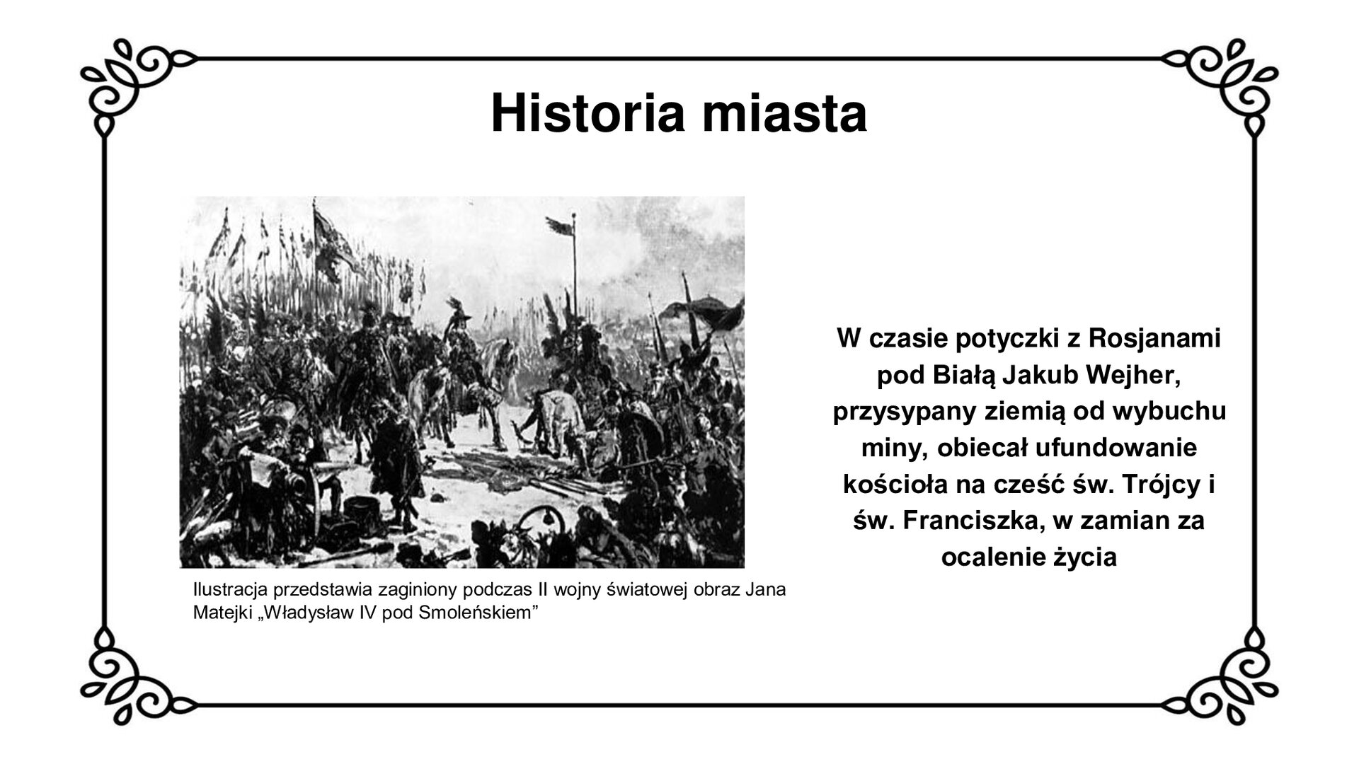Ilustracja przedstawia dzieło malarskie. W centrum widoczna sylwetka króla Władysława IV Wazy w czapce z otokiem i piórem, siedzącego w rynsztunku na koniu. Za jego plecami, po lewej stronie ilustracji, poczet husarski z chorągwiami. Po prawej stronie poddający się Rosjanie składają drzewce  z chorągwiami i broń. U dołu ilustracji po lewej stronie scena rodzajowa z udziałem dworzan. W tle, na dalszym planie, kolejne poczty husarskie z chorągwiami. Tytuł slajdu: Historia miasta. Podpis pod ilustracją: Ilustracja przedstawia zaginiony podczas II wojny światowej obraz Jana Matejki „Władysław IV pod Smoleńskiem”. Tekst obok ilustracji: W czasie potyczki z Rosjanami pod Białą Jakub Wejher, przysypany ziemią od wybuchu miny, obiecał ufundowanie kościoła na cześć św. Trójcy i św. Franciszka, w zamian za ocalenie życia