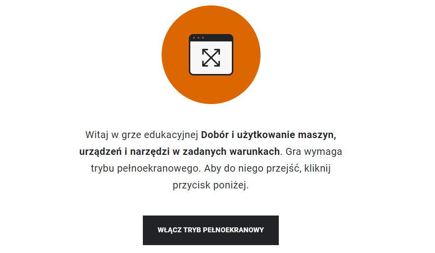 Ilustracja przedstawia widok ekranu startowego gry edukacyjnej. Poniżej znajduje się napis Witaj w grze edukacyjnej Dobór i użytkowanie maszyn, urządzeń i narzędzi w zadanych warunkach. Gra wymaga trybu pełnoekranowego. Aby do niego przejść, kliknij przycisk poniżej. Poniżej znajduję się czarny przycisk włącz tryb pełnoekranowy.
