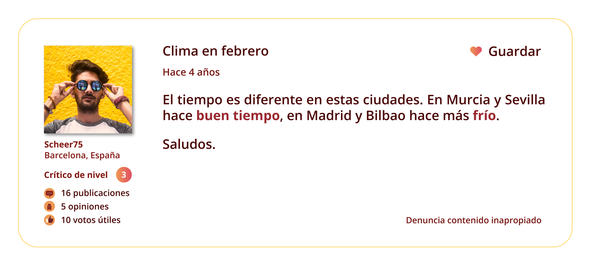 Grafika przedstawia wpis na forum internetowym. 
Po lewej stronie znajduje się zdjęcie profilowe użytkownika forum. Pod zdjęciem wymienione są informacje: Sheer75. Barcelona, España. Crítico de nivel: 3. 16 publicaciones. 5 opiniones. 10 votos útiles.
Temat wpisu: Clima en febrero.
Pod tematem znajduje się informacja Hace 4 años oraz treść wpisu: El tiempo es diferente en estas ciudades. En Murcia y Sevilla hace buen tiempo, en Madrid y Bilbao hace más frío. Saludos.
W prawym górnym rogu grafiki znajduje się ikonka serca, a obok niej słowo Guardar. W prawym dolnym rogu grafiki znajduje się tekst: Denuncia contenido inapropiado.
