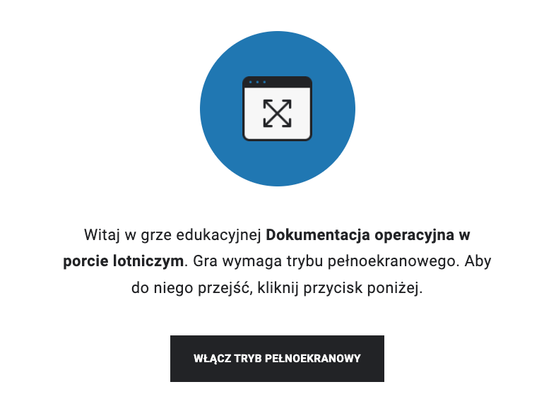Zrzut ekranu przedstawia przykładowy ekran startowy gry. Na niebieskim tle znajduje się kwadratowe okienko ze strzałkami o dwóch grotach. Strzałki przecinają się w taki sposób, że przypominają literę x. Poniżej treść. Witaj w grze edukacyjnej Dokumentacja operacyjna w porcie lotniczym. Gra wymaga trybu pełnoekranowego. Aby do niego przejść, kliknij przycisk poniżej. Przycisk posiada napis włącz tryb pełnoekranowy.