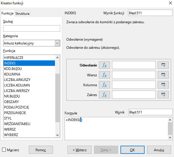 Ilustracja przedstawia okno arkusza kalkulacyjnego w programie  LibreOffice Calc  zatytułowane Kreator funkcji. Z prawej strony znajdują się dwie zakładki – Funkcje i Struktura. Wybrana jest zakładka Funkcje. Znajdujące się pod nią okienko Szukaj jest puste. W okienku Kategoria wybrano: Arkusz kalkulacyjny, a w okienku Funkcja opcję INDEKS. W znajdującym się po prawej stronie okienku Wynik funkcji widnieje zawartość: Błąd:511. Poniżej znajduje się puste pole: Odwołanie, Wiersz, Kolumna, Zakres. W polu Wynik znajduje się zawartość: Błąd:511, a w umiejscowionym poniżej okienku Formuła: =INDEKS() . W dolnej części paska znajduje się odznaczona opcja Macierz i prostokątne przyciski: Pomoc, &lt;Wstecz, Dalej&gt;, OK i Anuluj.