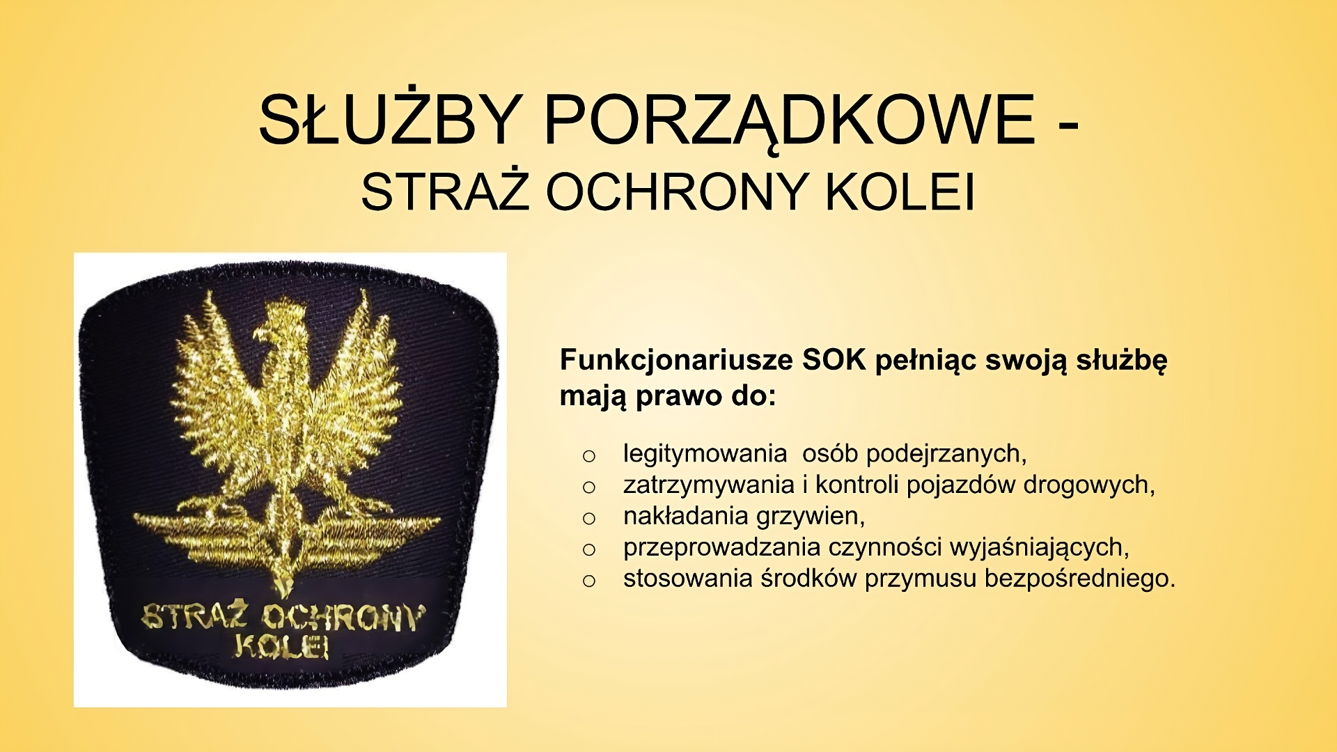 Slajd zatytułowany: Służby porządkowe - Służba Ochrony Kolei. Treść tekstowa slajdu: Funkcjonariusze SOK pełniąc swoją służbę mają prawo do: legitymowania  osób podejrzanych,  zatrzymywania i kontroli pojazdów drogowych, nakładania grzywien,  przeprowadzania czynności wyjaśniających, stosowania środków przymusu bezpośredniego.  Po lewej stronie slajdu znajduje się naszywka z logo Straży Ochrony Kolei: słoty orzełek z koroną na granatowym tle, pod nim widać napis "STRAŻ OCHRONY KOLEI".