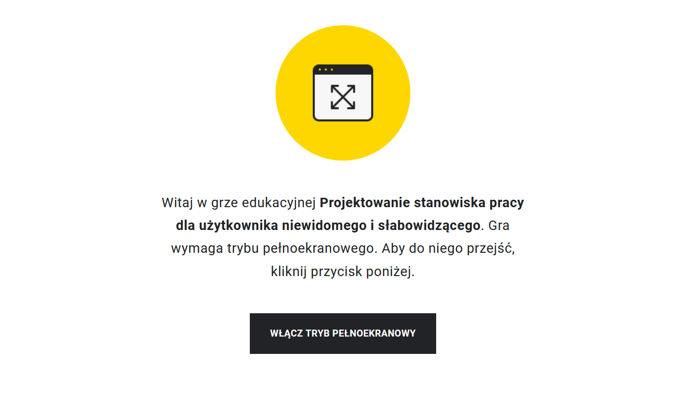 Przykładowy widok gry edukacyjnej. Na środku znajduje się fioletowe kółko, w którym jest symbol ekranu. W środku ekranu umieszczone są skrzyżowane strzałki, które sygnalizują, że aby rozpocząć grę, należy przejść do trybu pełnoekranowego. Taka też wskazówka znajduje się pod żółtym kółkiem wraz z tytułem gry: Projektowanie stanowiska pracy dla użytkownika niewidomego i słabowidzącego. Poniżej znajduje się prostokąt z napisem "Włącz tryb pełnoekranowy", po którego kliknięciu uczeń rozpoczyna grę na pełnym ekranie.
