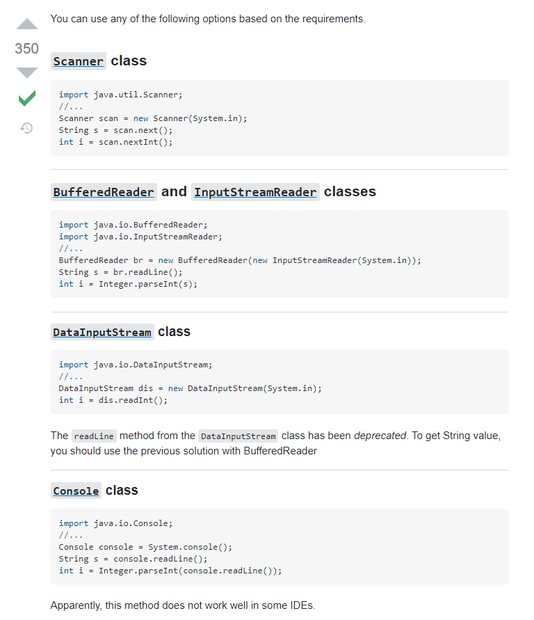 Na zrzucie ekranu przedstawiano komentarz ze strony  stackoverflow.com.   Scanner class import java.util.Scanner;  //... Scanner scan = new Scanner(System.in); String s = scan.next(); int i = scan.nextInt(); BufferedReader and InputStreamReader classes import java.io.BufferedReader; import java.io.InputStreamReader; //... BufferedReader br = new BufferedReader(new InputStreamReader(System.in)); String s = br.readLine(); int i = Integer.parseInt(s); DataInputStream class import java.io.DataInputStream; //... DataInputStream dis = new DataInputStream(System.in); int i = dis.readInt(); The readLine method from the DataInputStream class has been deprecated. To get String value, you should use the previous solution with BufferedReader  Console class import java.io.Console; //... Console console = System.console(); String s = console.readLine(); int i = Integer.parseInt(console.readLine()); Apparently, this method does not work well in some IDEs.