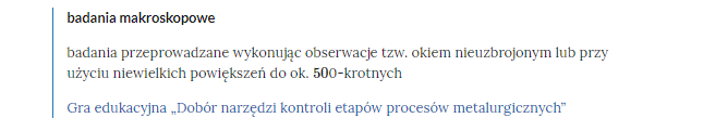 Na zdjęciu widoczny jest przykładowy fragment  słownika.W górnej części bloku pojęcia znajduje się tytuł. Przykładowo: DRI. Niżej umieszczona jest definicja. Przykładowo: proces redukcji bezpośredniej – produkcji żelaza bezpośrednio z rudy żelaza w temperaturach poniżej temperatury topnienia żelaza, w obecności redukującego gazu syntezowego – najczęściej gazu ziemnego.Poniżej definicji znajduje się link odsyłający do konkretnego zasobu. Przykładowe trzy linki dla podanej definicji: Film edukacyjny raport z procesów metalurgicznych. Gra edukacyjna dobór maszyn i urządzeń do procesów metalurgicznych. Interaktywne materiały sprawdzające.
