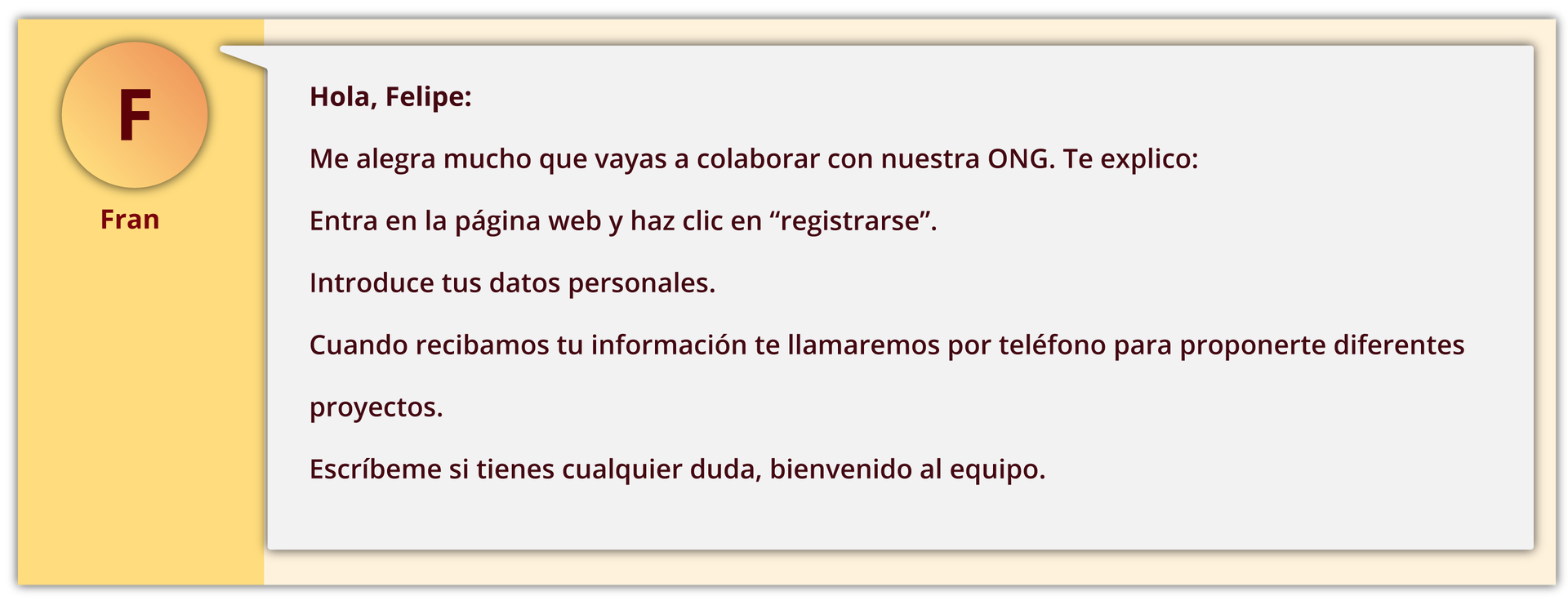 Ilustracja przedstawia wiadomość na czacie. Z lewej strony okienko z literką F i podpisem Fran. Z prawej następująca treść wiadomości: Hola, Felipe: Me alegra mucho que vayas a colaborar con nuestra ONG. Te explico: Entra en la página web y haz clic en “registrarse”. Introduce tus datos personales. Cuando recibamos tu información te llamaremos por teléfono para proponerte diferentes proyectos. Escríbeme si tienes cualquier duda, bienvenido al equipo.