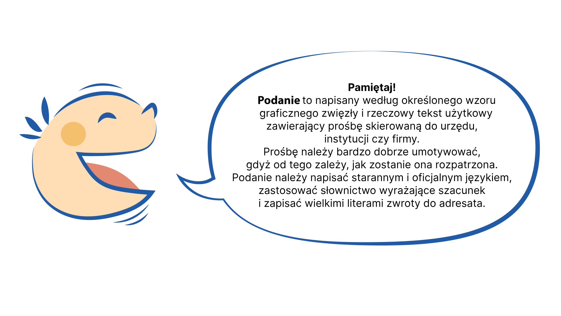 Grafika przedstawia uśmiechniętą dziecięcą twarz. Z ust dziecka wydobywa się dymek. NAPIS W DYMKU: Pamiętaj! Podanie to tekst użytkowy zawierający prośbę skierowaną do urzędu, instytucji czy firmy. Podanie powinno by napisane według przyjętego, określonego wzoru graficznego, zwięźle i rzeczowo. Prośbę wyrażoną w podaniu należy bardzo dobrze umotywować, gdyż od tego zależy, jak zostanie ona rozpatrzona. Podanie  należy napisać starannym i oficjalnym językiem. W podaniu stosuje się słownictwo wyrażające szacunek. W zwrotach do adresata należy używać dużych liter. 