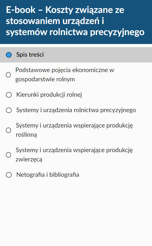 Ilustracja przedstawiająca spis treści e‑booka. Na górze znajduje się pole w kształcie ciemnoniebieskiego paska. Na nim umieszczono tytuł materiału: E‑book- Stosowanie urządzeń i systemów rolnictwa precyzyjnego. Poniżej na białej planszy przedstawiono tytuły rozdziałów, które umieszczono w e‑booku. Pierwszy rozdział to: Podstawowe pojęcia ekonomiczne w gospodarstwie rolnym. Drugi rozdział to: Kierunki produkcji rolnej. Trzeci rozdział to: Systemy i urządzenia rolnictwa precyzyjnego. Czwarty rozdział to: Systemy i urządzenia wspierające produkcję roślinną. Piaty rozdział to: Systemy i urządzenia wspierające produkcję zwierzęcą. Szósty rozdział to: Netografia i bibliografia. 