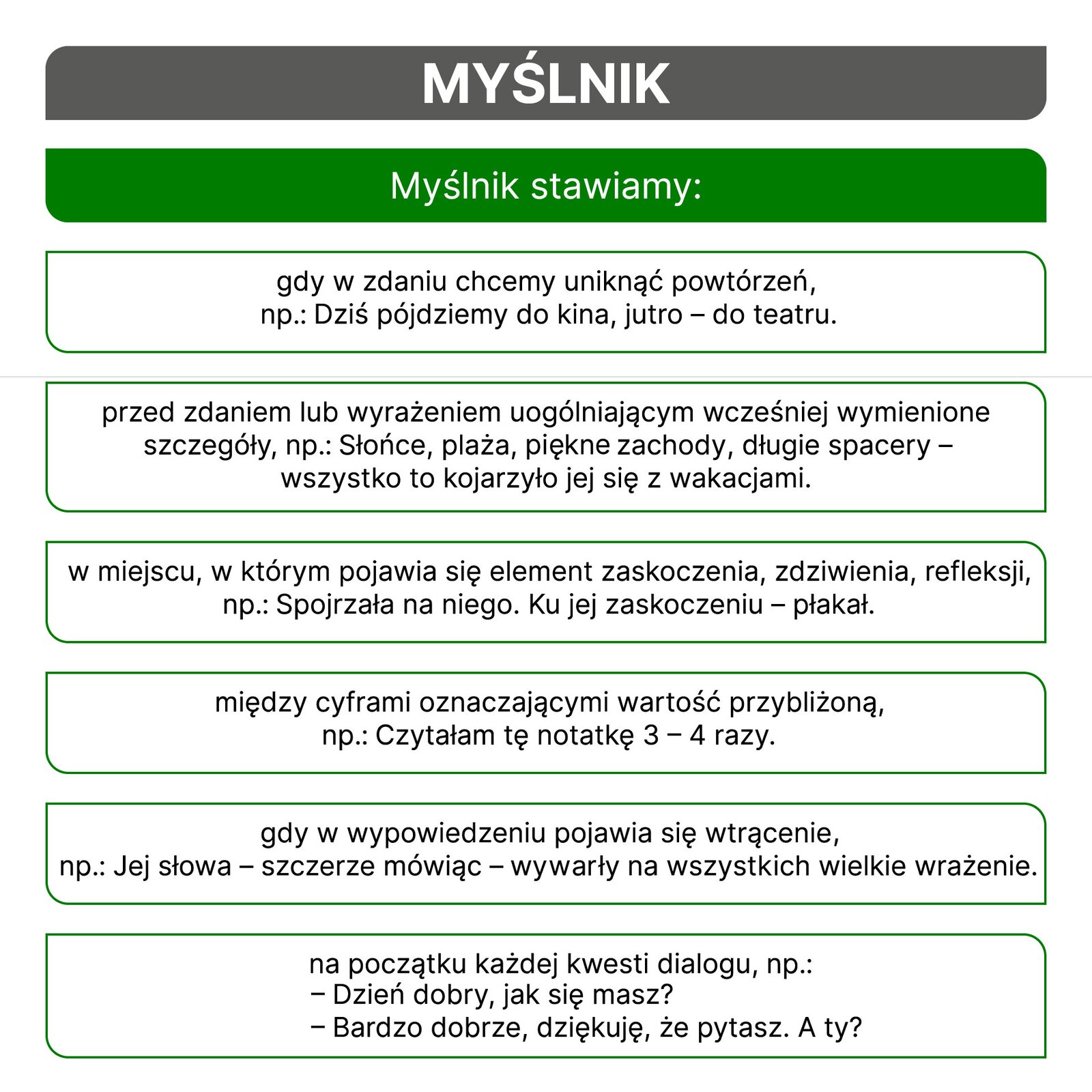 Kliknij, aby powiększyć. Schemat, który opisuje zasady stosowania myślnika. MYŚLNIK stawiamy: Gdy w zdaniu chcemy uniknąć powtórzeń, np. Dziś pójdziemy do kina, jutro – do teatru. Przed zdaniem lub wyrażeniem uogólniającym wcześniej wymienione szczegóły, np. Słońce, plaża, zachody słońca, długie spacery – wszystko to kojarzyło jej się z wakacjami. W miejscu, w którym pojawia się element zaskoczenia, zdziwienia, refleksji, np. Spojrzała na niego. Ku jej zaskoczeniu – płakał. Między cyframi oznaczającymi wartość przybliżoną, np. Czytałam tę notatkę 3 – 4 razy. Gdy w wypowiedzeniu pojawia się wtrącenie, np. Jej słowa – szczerze mówiąc – zrobiły na wszystkich wielkie wrażenie. Na początku każdej kwestii dialogu, np. - Dzień dobry, jak się masz? - Bardzo dobrze, dziękuję, że pytasz. A ty?
