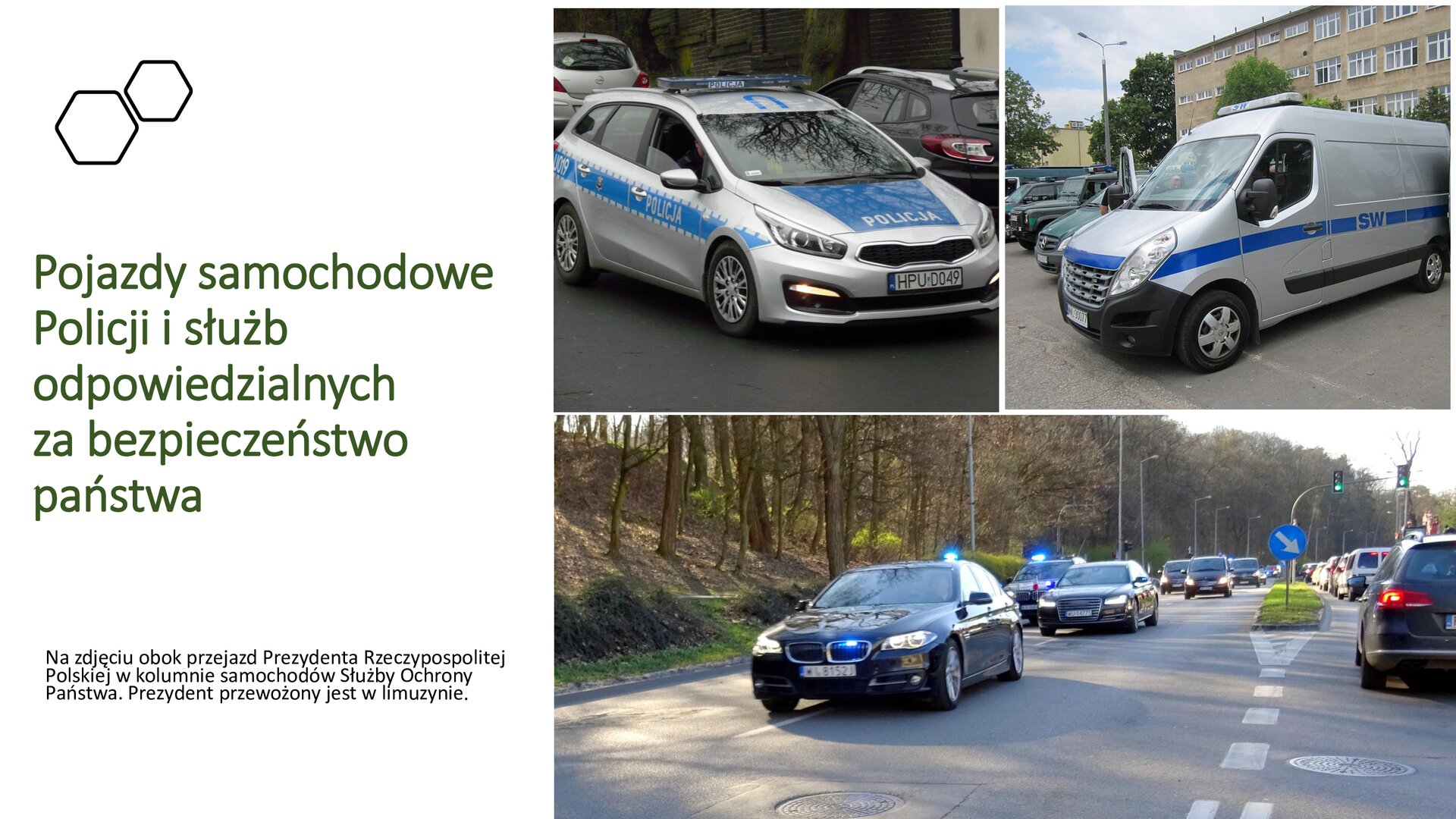 Biały slajd. Z lewej strony tekst: „Pojazdy samochodowe Policji i służb odpowiedzialnych za bezpieczeństwo państwa. Na zdjęciu obok przejazd Prezydenta Rzeczypospolitej Polskiej w kolumnie samochodów Służby Ochrony Państwa. Prezydent przewożony jest w limuzynie”. Obok zdjęcie trzech czarnych samochodów jadących w rzędzie. Pierwszy i trzeci z samochodów ma włączony niebieski kogut oraz światło na przedzie. Za kolumną i na drugim pasie samochody. Nad zdjęciem dwa kolejne, ustawione jedno obok drugiego. Oba przedstawiają pojazdy Policji: jeden samochód osobowy, a drugi furgonetkę. Oba samochody są srebrne z niebieskimi pasami z napisami „Policja”.