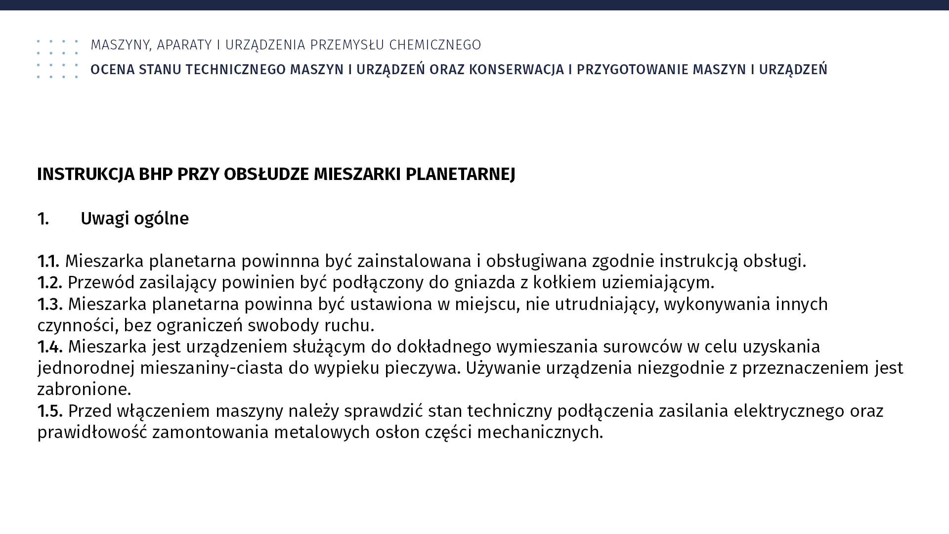 Ilustracja przedstawia instrukcję BHP. Maszyny, aparaty i urządzenia przemysłu chemicznego. Ocena stanu technicznego maszyn i urządzeń oraz konserwacja i przygotowanie maszyn i urządzeń. Instrukcja BHP przy obsłudze mieszarki planetarnej. 1. Uwagi ogólne. 1. 1. Mieszarka planetarna powinna być zainstalowana i obsługiwana zgodnie z instrukcją obsługi. 1.2. Przewód zasilający powinien być podłączony do gniazda z kołkiem uziemiającym. 1.3. Mieszarka planetarna powinna być ustawiona w miejscu nieutrudniającym wykonywania innych czynności, bez ograniczeń swobody ruchu. 1.4. Mieszarka jest urządzeniem służącym do dokładnego wymieszania surowców w celu uzyskania jednorodnej mieszaniny – ciasta do wypieku pieczywa. Używanie urządzenia niezgodnie z przeznaczeniem jest zabronione. 1.5. Przed włączeniem maszyny należy sprawdzić stan techniczny podłączenia zasilania elektrycznego oraz prawidłowość zamontowania metalowych osłon części mechanicznych.