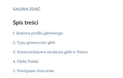 Grafika przedstawia spis treści. Na samej górze znajduje się napis: Galeria zdjęć, a pod nią: Spis treści. Poniżej widocznych jest pięć punktów. Są to:
1. Budowa profilu glebowego.
2. Typy genetyczne gleb.
3. Powierzchniowa struktura gleb z Polsce.
4. Gleby Polski.
5. Powiązane ćwiczenia. 