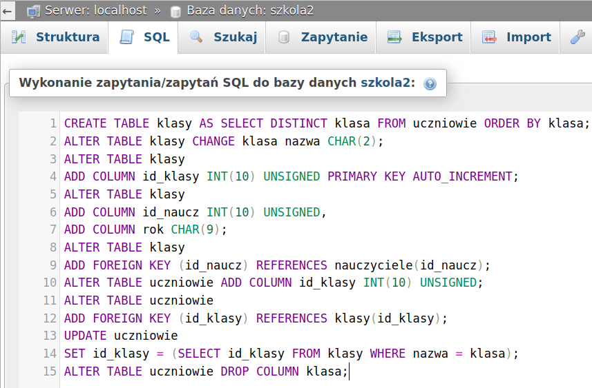 Ilustracja przedstawia zapytania tworzące i modyfikujące tabelę klasy i uczniowie w aplikacji phpMyAdmin. Tu zapis: Wykonanie zapytania/zapytań SQL do bazy danych szkola2. W piętnastu kolejnych rzędach zapis: CREATE TABLE klasy AS SELECT DISTINCT klasa FROM uczniowie ORDER BY klasa; ALTER TABLE klasy CHANGE klasa nazwa CHAR(2); ALTER TABLE klasy ADD COLUMN id klasy INT(10) UNSIGNED PRIMARY KEY AUTO INCREMENT; ALTER TABLE klasy ADD COLUMN id naucz INT(10) UNSIGNED, ADD COLUMN rok CHAR(9); ALTER TABLE klasy ADD FOREIGN KEY (id naucz) REFERENCES nauczyciele(id naucz); ALTER TABLE uczniowie ADD COLUMN id klasy INT(10) UNSIGNED; ALTER TABLE uczniowie ADD FOREIGN KEY (id klasy) REFERENCES klasy(id klasy); UPDATE uczniowie SET id klasy = (SELECT id klasy FROM klasy WHERE nazwa = klasa); ALTER TABLE uczniowie DROP COLUMN klasa. 