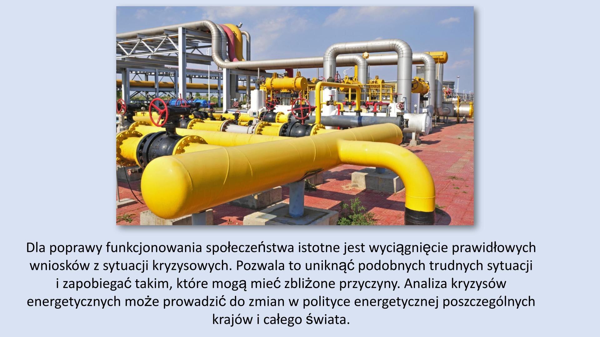 Jasnoniebieski slajd. W górnej części slajdu zdjęcie przedstawiające srebrne i żółte rury, prowadzone na świeżym powietrzu. U dołu slajdu tekst: „Dla poprawy funkcjonowania społeczeństwa istotne jest wyciągnięcie prawidłowych wniosków z sytuacji kryzysowych. Odpowiednio wykorzystane wnioski pozwalają uniknąć identycznych sytuacji i zapobiegać takim, które mogą mieć podobne przyczyny. Analiza kryzysów energetycznych może prowadzić do zmian w polityce energetycznej poszczególnych krajów i całego świata”.