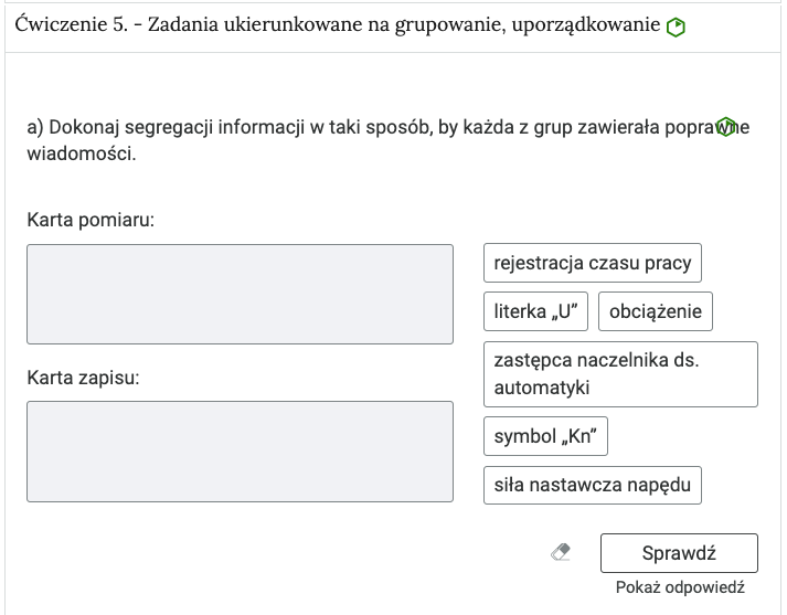 Widok na ćwiczenie, polegające na porządkowaniu elementów w grupy. W górnej części znajduje się pasek zakładki z napisem ćwiczenie piąte myślnik Zadania ukierunkowane na grupowanie, uporządkowanie. Poniżej w rozwijalnej prostokątnej ramce znajduje się ćwiczenie. Pod poleceniem znajdują się dwie grupy, do których należy przyporządkować treści z kafelków. Grupa składa się z nagłówka i pola pod nim, do którego uczeń przeciąga wybrany kafelek, czyli tekst w prostokątnej ramce. Kafelki z kolei znajdują się jeden pod drugim po prawej stronie. Na danym kafelku znajdują się zarówno pojedyncze wyrazy, jak i krótkie teksty. Poniżej znajdują się trzy przyciski. Przycisk gumki do ścierania, którego kliknięcie usuwa wprowadzone odpowiedzi, przycisk Sprawdź oraz przycisk Pokaż odpowiedź.
