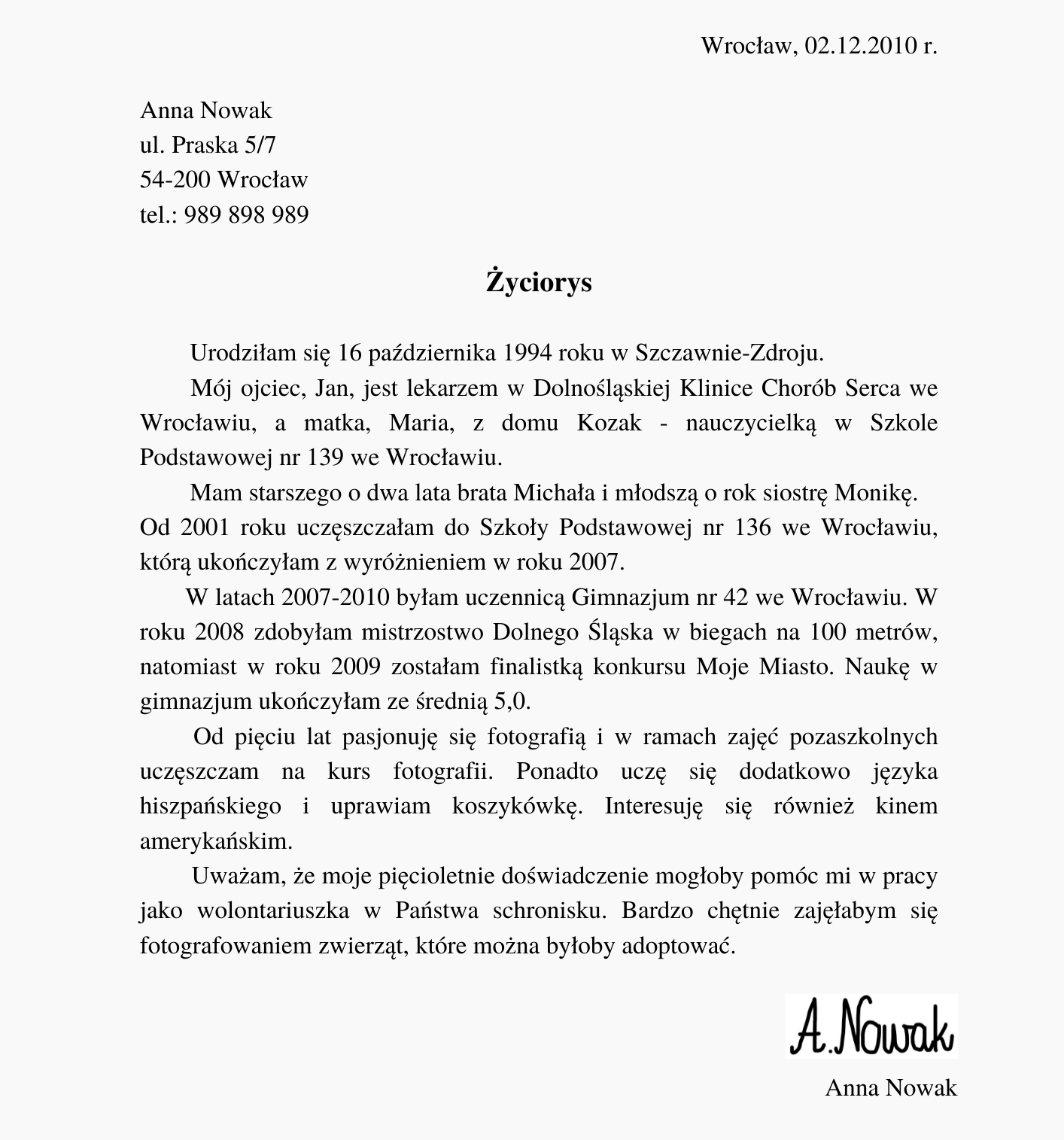 Kliknij, aby powiększyć. Ilustracja przedstawia przykładowy życiorys. Znajdują się na nim napisy. W górnym, prawym rogu: "Wrocław, 02.12.2010 r.". Poniżej, po lewej stronie: "Anna Nowak ul. Praska 5/7 54‑200 Wrocław tel.: 989 898 989". Poniżej, na środku, pogrubiony napis: "Życiorys". Poniżej znajduje się tekst: "Urodziłam się 16 października 1994 roku w Szczawnie‑Zdroju. Mój ojciec, Jan, jest lekarzem w Dolnośląskiej Klinice Chorób Serca we Wrocławiu, a matka, Maria, z domu Kozak - nauczycielką w Szkole Podstawowej nr 139 we Wrocławiu. Mam starszego o dwa lata brata Michała i młodszą o rok siostrę Monikę. Od 2001 roku uczęszczałam do Szkoły Podstawowej nr 136 we Wrocławiu, którą ukończyłam z wyróżnieniem w roku 2007. W latach 2007‑2010 byłam uczennicą Gimnazjum nr 42 we Wrocławiu. W roku 2008 zdobyłam mistrzostwo Dolnego Śląska w biegach na 100 metrów, natomiast w roku 2009 zostałam finalistką konkursu Moje Miasto. Naukę w gimnazjum ukończyłam ze średnią 5,0. Od pięciu lat pasjonuję się fotografią i w ramach zajęć pozaszkolnych uczęszczam na kurs fotografii. Ponadto uczę się dodatkowo języka hiszpańskiego i uprawiam koszykówkę. Interesuję się również kinem amerykańskim. Uważam, że moje pięcioletnie doświadczenie mogłoby pomóc mi w pracy jako wolontariuszka w Państwa schronisku. Bardzo chętnie zajęłabym się fotografowaniem zwierząt, które można byłoby adoptować". Poniżej, z prawej strony, znajduje się odręczny podpis "A. Nowak", a poniżej drukowany "Anna Nowak".