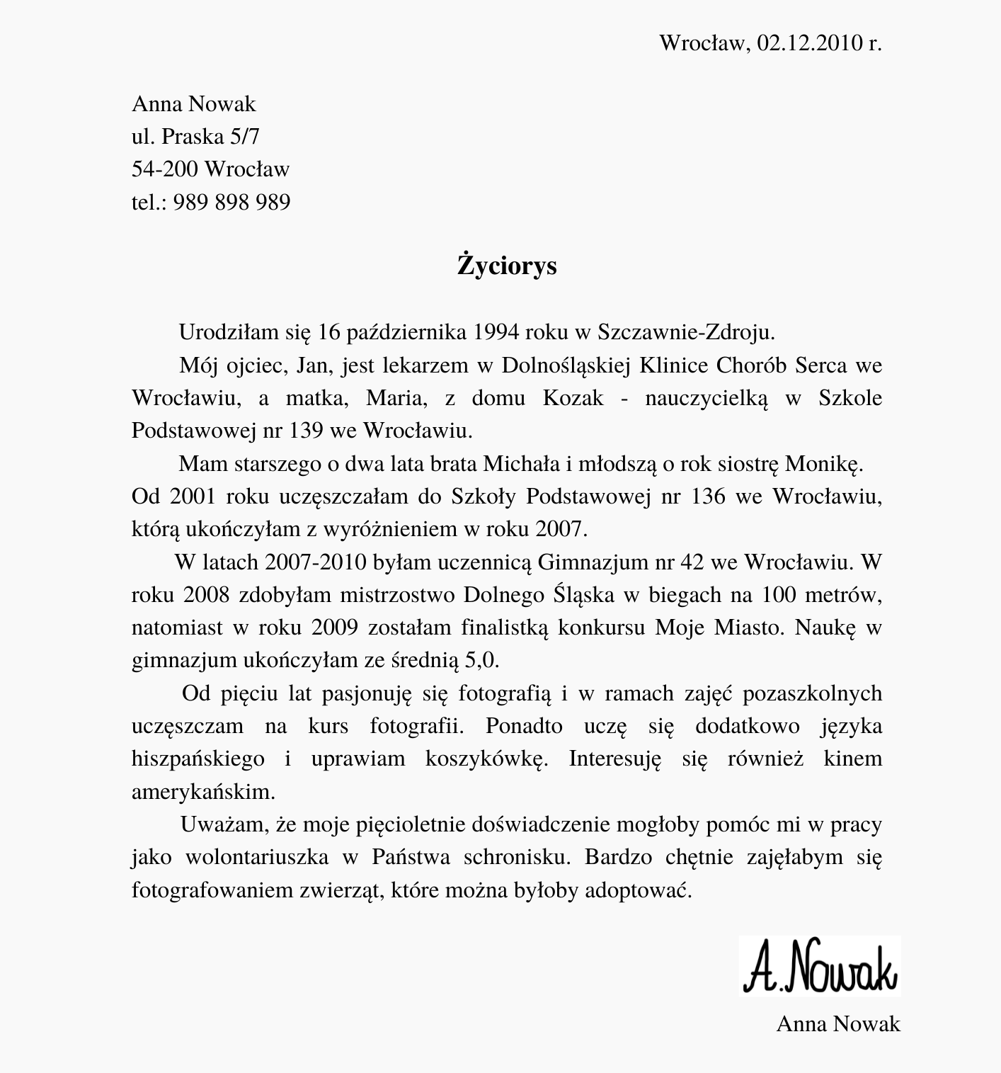 Ilustracja przedstawia przykładowy życiorys. Znajdują się na nim napisy. W górnym, prawym rogu: "Wrocław, 02.12.2010 r.". Poniżej, po lewej stronie: "Anna Nowak ul. Praska 5/7 54‑200 Wrocław tel.: 989 898 989". Poniżej, na środku, pogrubiony napis: "Życiorys". Poniżej znajduje się tekst: "Urodziłam się 16 października 1994 roku w Szczawnie‑Zdroju. Mój ojciec, Jan, jest lekarzem w Dolnośląskiej Klinice Chorób Serca we Wrocławiu, a matka, Maria, z domu Kozak - nauczycielką w Szkole Podstawowej nr 139 we Wrocławiu. Mam starszego o dwa lata brata Michała i młodszą o rok siostrę Monikę. Od 2001 roku uczęszczałam do Szkoły Podstawowej nr 136 we Wrocławiu, którą ukończyłam z wyróżnieniem w roku 2007. W latach 2007‑2010 byłam uczennicą Gimnazjum nr 42 we Wrocławiu. W roku 2008 zdobyłam mistrzostwo Dolnego Śląska w biegach na 100 metrów, natomiast w roku 2009 zostałam finalistką konkursu Moje Miasto. Naukę w gimnazjum ukończyłam ze średnią 5,0. Od pięciu lat pasjonuję się fotografią i w ramach zajęć pozaszkolnych uczęszczam na kurs fotografii. Ponadto uczę się dodatkowo języka hiszpańskiego i uprawiam koszykówkę. Interesuję się również kinem amerykańskim. Uważam, że moje pięcioletnie doświadczenie mogłoby pomóc mi w pracy jako wolontariuszka w Państwa schronisku. Bardzo chętnie zajęłabym się fotografowaniem zwierząt, które można byłoby adoptować". Poniżej, z prawej strony, znajduje się odręczny podpis "A. Nowak", a poniżej drukowany "Anna Nowak".