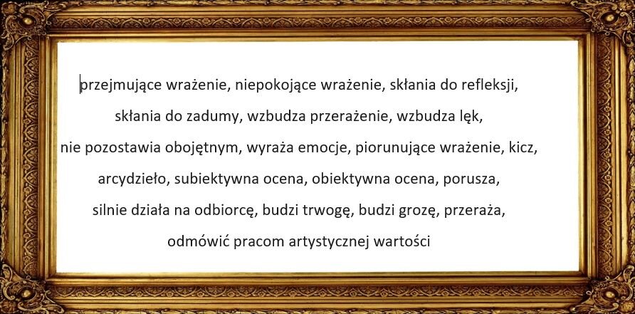 Ozdobna ramka obrazu, a w środku zapisane sformułowania: przejmujące wrażenie, niepokojące wrażenie, skłania do refleksji,  skłania do zadumy, wzbudza przerażenie, wzbudza lęk,  nie pozostawia obojętnym, wyraża emocje, piorunujące wrażenie, kicz,  arcydzieło, subiektywna ocena, obiektywna ocena, porusza,  silnie działa na odbiorcę, budzi trwogę, budzi grozę, przeraża,  odmówić pracom artystycznej wartości