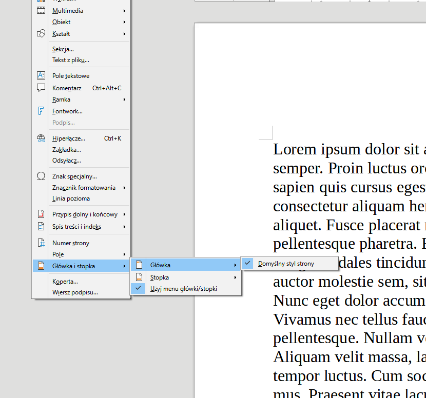 Ilustracja przedstawia fragment dokumentu w programie  LibreOffice Writer . Widać kawałek tekstu w języku łacińskim oraz fragment długiej, rozwiniętej listy z menu dokumentu. Na liście w poszczególnych wierszach znajdują się następujące pozycje: Multimedia, Obiekt, Kształt, Sekcja…, Tekst z pliku…, Pole tekstowe, Komentarz Ctrl+Alt+C, Ramka, Fontwork, wyszarzona pozycja Podpis…, Hiperłącze… Ctrl+K, Zakładka…, Odsyłacz…, Znak specjalny…, Znacznik formatowania, Linia pozioma, Przypis dolny i końcowy, Spis treści i indeks, Numer strony, Pole, Główka i stopka, Koperta… i Wiersz podpisu…. Zaznaczona jest opcja Główka i stopka, a z boku rozwinięta jest kolejna, krótka lista z pozycjami: Główka, Stopka, Użyj menu główki/ stopki. Tu niebieskim kolorem zaznaczona jest opcja Główka, a symbolem zaznaczenia wyboru opcja Użyj menu główki/ stopki. Z boku rozwinięte jest kolejna opcja: Domyślny styl strony, która odznaczona jest symbolem zaznaczenia wyboru. 