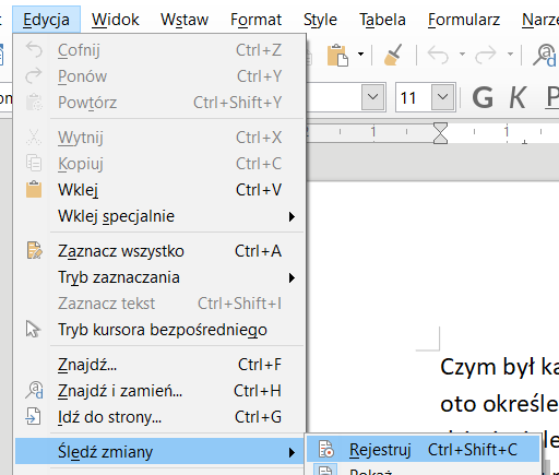 Ilustracja przedstawia fragment paska narzędzi w programie  LibreOffice Writer . W górnej części widoczne są zakładki: Edycja, Widok, Wstaw, Format, Style, Tabela, Formularz. Wybrana jest zakładka Edycja, poniżej znajduje się lista z pozycjami: Cofnij, Ctrl+Z, Ponów Ctrl+Y, Powtórz Ctrl+Shift+Y, Wytnij Ctrl+X, Kopiuj Ctrl+C, Wklej Ctrl+V, Wklej specjalnie, Zaznacz wszystko Ctrl+A, Tryb zaznaczania, Zaznacz tekst Ctrl+Shift+I, Tryb kursora bezpośredniego, Znajdź… Ctrl+F, Znajdź i zamień… Ctrl+H, Idź do strony… Ctrl+G, Śledź zmiany. Wybrana jest pozycja z listy: Śledź zmiany, a obok rozwinięta druga lista z wybraną opcją: Rejestruj Ctrl+Shift+C. 