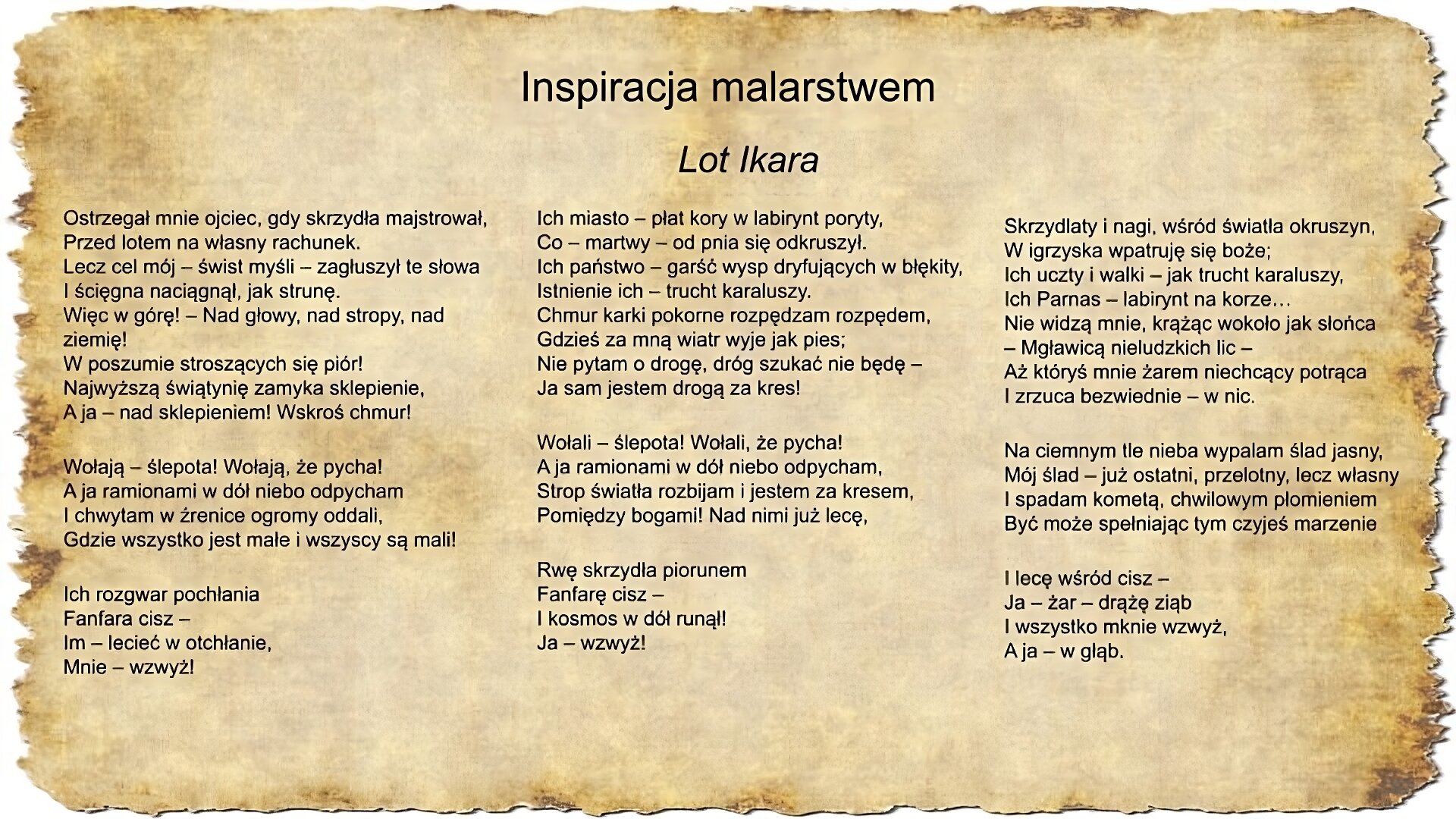 Na slajdzie zamieszczony jest napis inspiracje malarstwem oraz tekst pieśni Jacka Kaczmarskiego Lot Ikara: Ostrzegał mnie ojciec, gdy skrzydła majstrował, Przed lotem na własny rachunek. Lecz cel mój – świst myśli – zagłuszył te słowa I ścięgna naciągnął, jak strunę. Więc w górę! – Nad głowy, nad stropy, nad ziemię! W poszumie stroszących się piór! Najwyższą świątynię zamyka sklepienie, A ja – nad sklepieniem! Wskroś chmur! Wołają – ślepota! Wołają, że pycha! A ja ramionami w dół niebo odpycham I chwytam w źrenice ogromy oddali, Gdzie wszystko jest małe i wszyscy są mali! Ich rozgwar pochłania Fanfara cisz – Im – lecieć w otchłanie, Mnie – wzwyż! Ich miasto – płat kory w labirynt poryty, Co – martwy – od pnia się odkruszył. Ich państwo – garść wysp dryfujących w błękity, Istnienie ich – trucht karaluszy. Chmur karki pokorne rozpędzam rozpędem, Gdzieś za mną wiatr wyje jak pies; Nie pytam o drogę, dróg szukać nie będę – Ja sam jestem drogą za kres! Wołali – ślepota! Wołali, że pycha! A ja ramionami w dół niebo odpycham, Strop światła rozbijam i jestem za kresem, Pomiędzy bogami! Nad nimi już lecę, Rwę skrzydła piorunem Fanfarę cisz – I kosmos w dół runął! Ja – wzwyż! Skrzydlaty i nagi, wśród światła okruszyn, W igrzyska wpatruję się boże; Ich uczty i walki – jak trucht karaluszy, Ich Parnas – labirynt na korze… Nie widzą mnie, krążąc wokoło jak słońca – Mgławicą nieludzkich lic – Aż któryś mnie żarem niechcący potrąca I zrzuca bezwiednie – w nic. Na ciemnym tle nieba wypalam ślad jasny, Mój ślad – już ostatni, przelotny, lecz własny I spadam kometą, chwilowym płomieniem Być może spełniając tym czyjeś marzenie I lecę wśród cisz – Ja – żar – drążę ziąb I wszystko mknie wzwyż, A ja – w głąb.