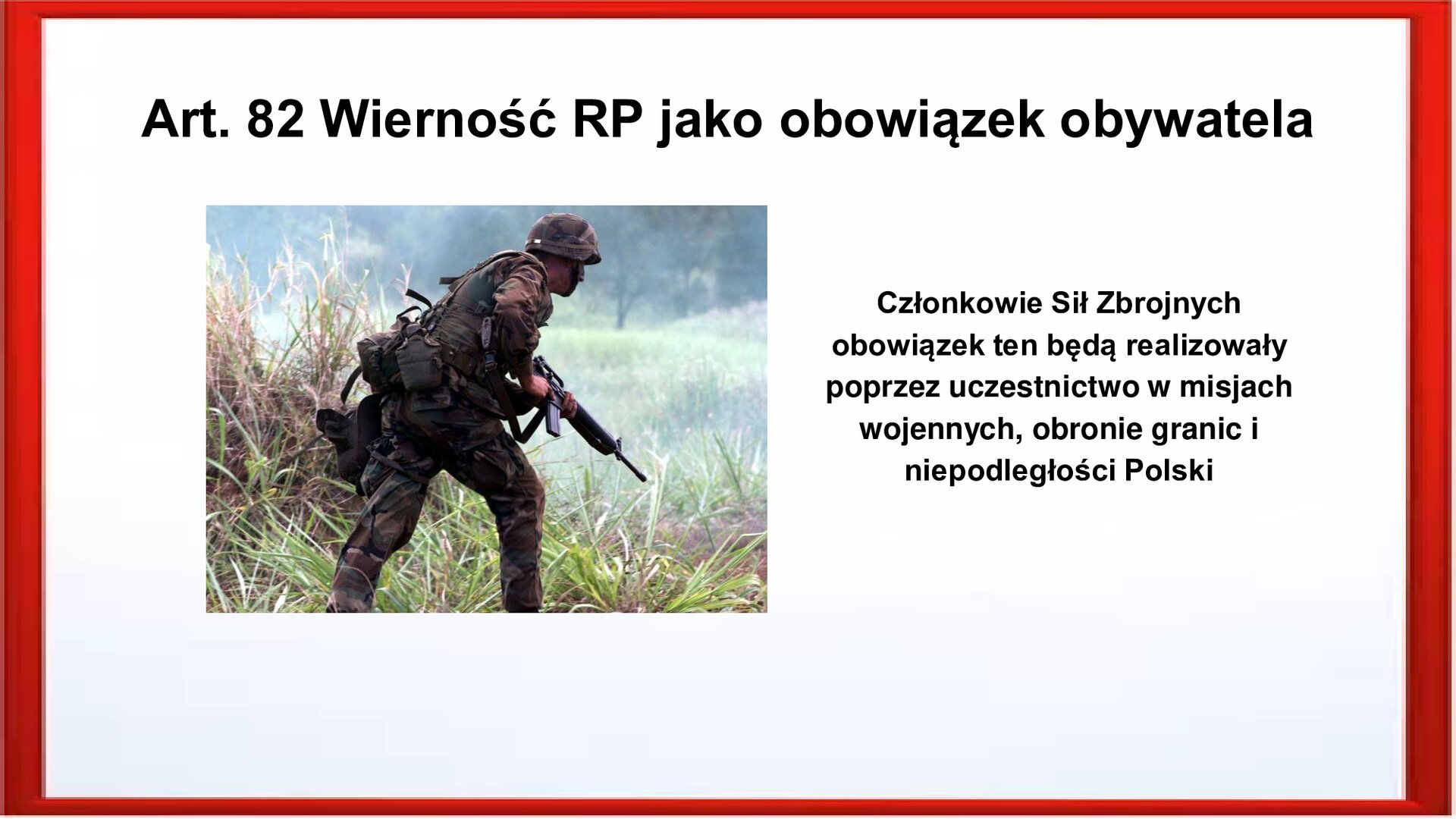 Slajd otoczony jest czerwoną ramką. Wewnątrz znajduje się napis tytułowy: Art. 82 Wierność RP jako obowiązek obywatela. Po lewej stronie jest zdjęcie, które przedstawia żołnierza idącego wśród zarośli. Ubrany jest mundur moro, hełm w dłoniach trzyma karabin. Po prawej stornie jest zamieszczony napis: Członkowie Sił Zbrojnych obowiązek ten będą realizowały poprzez uczestnictwo w misjach wojennych, obronie granic i niepodległości Polski.