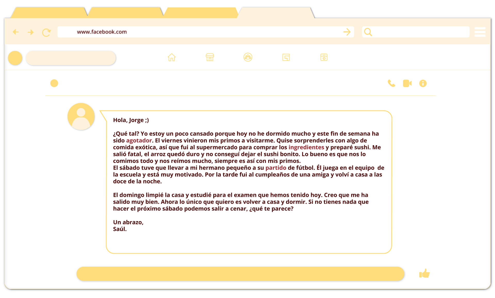 Ilustracja przedstawia zdjęcie czatu z wiadomością: Hola, Jorge ;) ¿Qué tal? Yo estoy un poco cansado porque hoy no he dormido mucho y este fin de semana ha sido agotador. El viernes vinieron mis primos a visitarme. Quise sorprenderles con algo de comida exótica, así que fui al supermercado para comprar los ingredientes y preparé sushi. Me salió fatal, el arroz se quedó duro y no conseguí dejar el sushi bonito. Lo bueno es que nos lo comimos todo y nos reímos mucho, siempre es así con mis primos. El sábado tuve que llevar a mi hermano pequeño a su partido de fútbol. Él juega en el equipo de la escuela y está muy motivado. Por la tarde fui al cumpleaños de una amiga y volví a casa a las doce de la noche. El domingo limpié la casa y estudié para el examen que hemos tenido hoy. Creo que me ha salido muy bien. Ahora lo único que quiero es volver a casa y dormir. Si no tienes nada que hacer el próximo sábado podemos salir a cenar, ¿qué te parece? Un abrazo, Saúl.