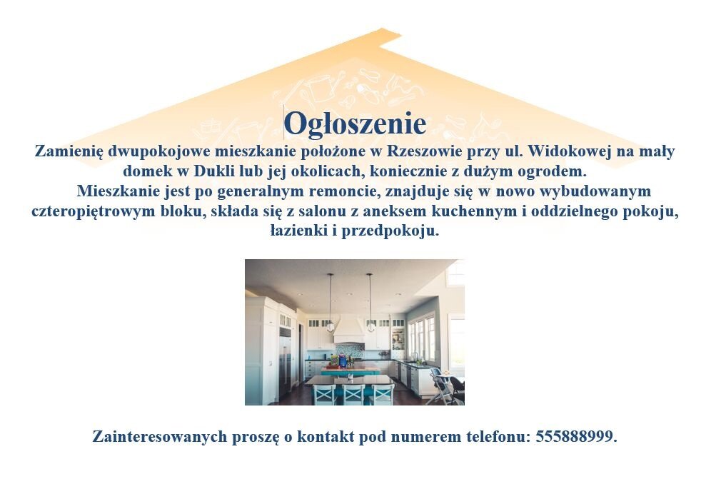 Ulotka z ogłoszeniem. Na górze widać narysowany dach domu. Poniżej treść ogłoszenia: Ogłoszenie. Zamienię dwupokojowe mieszkanie położone w Rzeszowie przy ul. Widokowej na mały domek w Dukli lub jej okolicach, koniecznie z dużym ogrodem. Mieszkanie jest po generalnym remoncie, znajduje się w nowo wybudowanym czteropiętrowym bloku, składa się z salonu z aneksem kuchennym i oddzielnego pokoju, łazienki, przedpokoju. Zainteresowanych proszę o kontakt pod numerem telefonu: 555888999. W ogłoszeniu zamieszono zdjęcie, na którym widać wnętrze kuchni – w głębi są białe szafki kuchenne, na pierwszym planie stół, krzesła przy stole, po prawej stronie duże okno i krzesełko do karmienia dziecka.