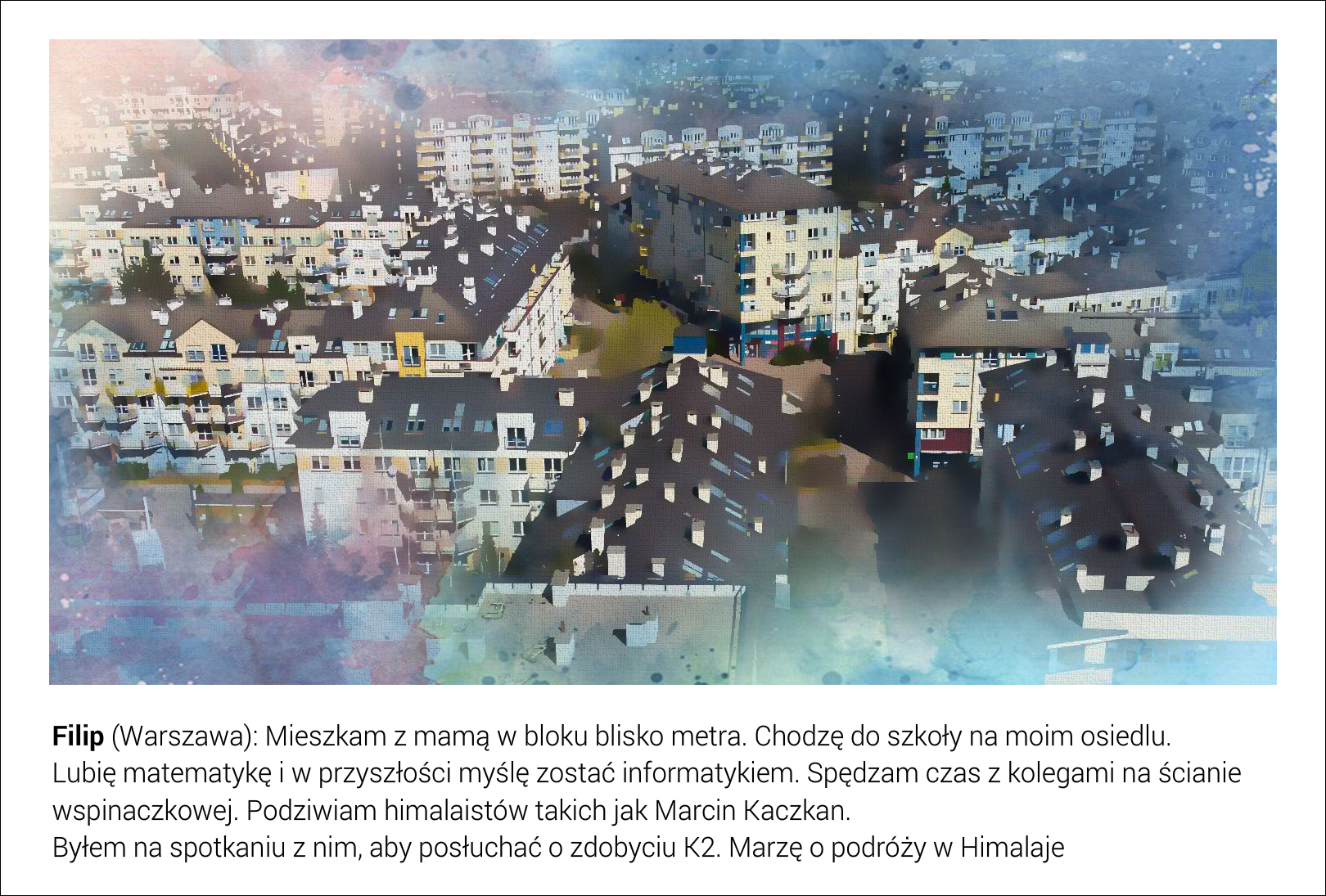 Slajd przedstawia wysoką zabudowę mieszkaniową, wielorodzinną, przy ul. Wąwozowej w Warszawie. Pod fotografią jest tekst: Filip (Warszawa): Mieszkam z mamą w bloku blisko metra. Chodzę do szkoły na moim osiedlu. Lubię matematykę i w przyszłości myślę zostać informatykiem. Spędzam czas z kolegami na ścianie wspinaczkowej. Podziwiam himalaistów takich jak Marcin Kaczkan. Byłem na spotkaniu z nim, aby posłuchać o zdobyciu K2. Marzę o podróży w Himalaje. 