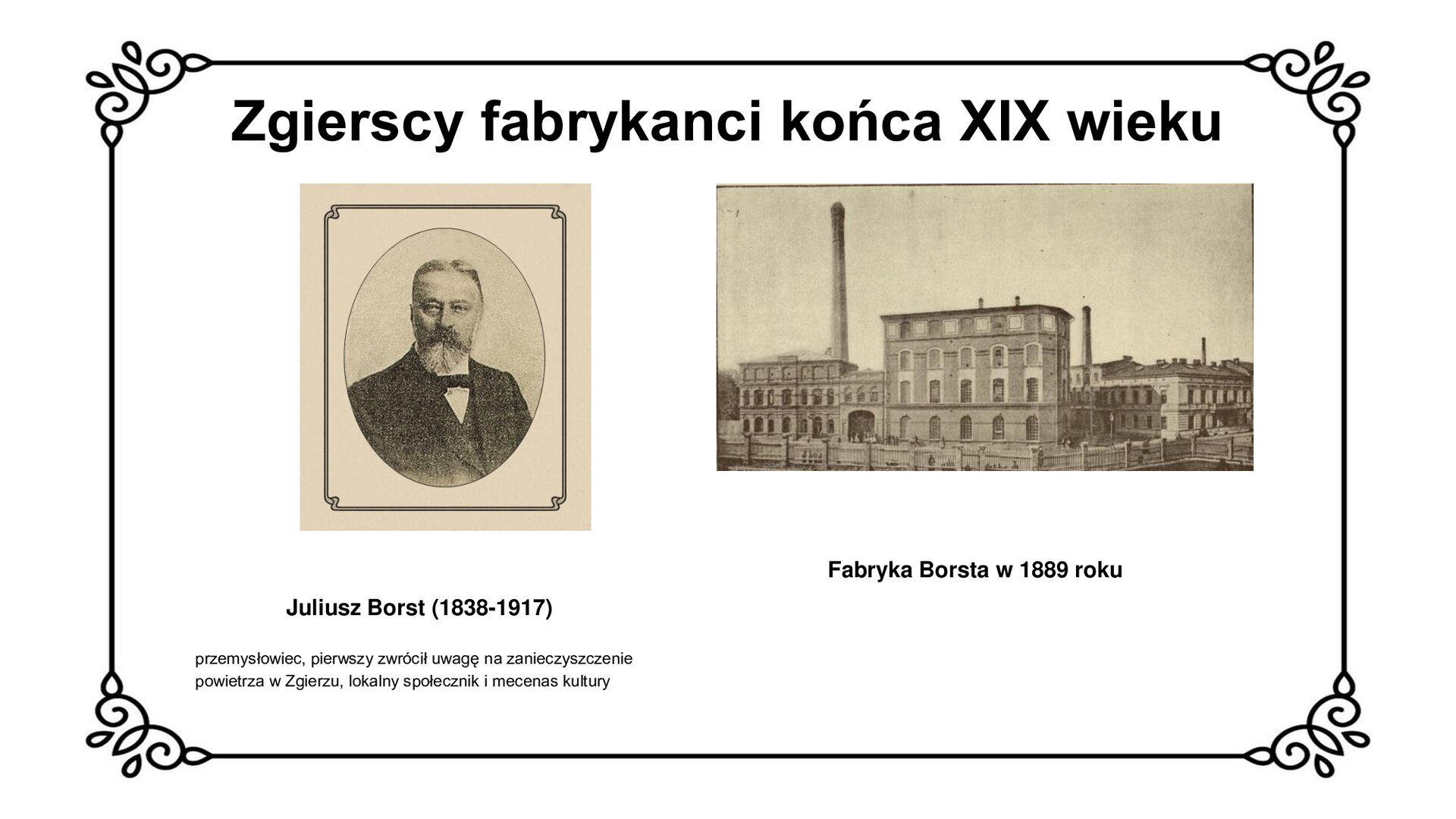 Slajd zawiera napis tytułowy: Zgierscy fabrykanci końca XIX wieku. Po lewej stronie jest zdjęcie Juliusza Borsta. mężczyzna ma krótkie włosy z przedziałkiem po środku. Ma sumiaste wąsy i brodę. Ubrany jest w garnitur. Wywiązaną ma muszkę. Pod zdjęciem są informacje: Juliusz Borst (1838‑1917) przemysłowiec, pierwszy zwrócił uwagę na zanieczyszczenie powietrza w Zgierzu, lokalny społecznik i mecenas kultury. Po lewej stronie jest fotografia fabryki Borsta w 1889 roku. Budynek jest z cegły, ma okna. Nad budynkiem góruje wysoki komin. Pod zdjęciem jest napis: Fabryka Borsta w 1889 roku. 