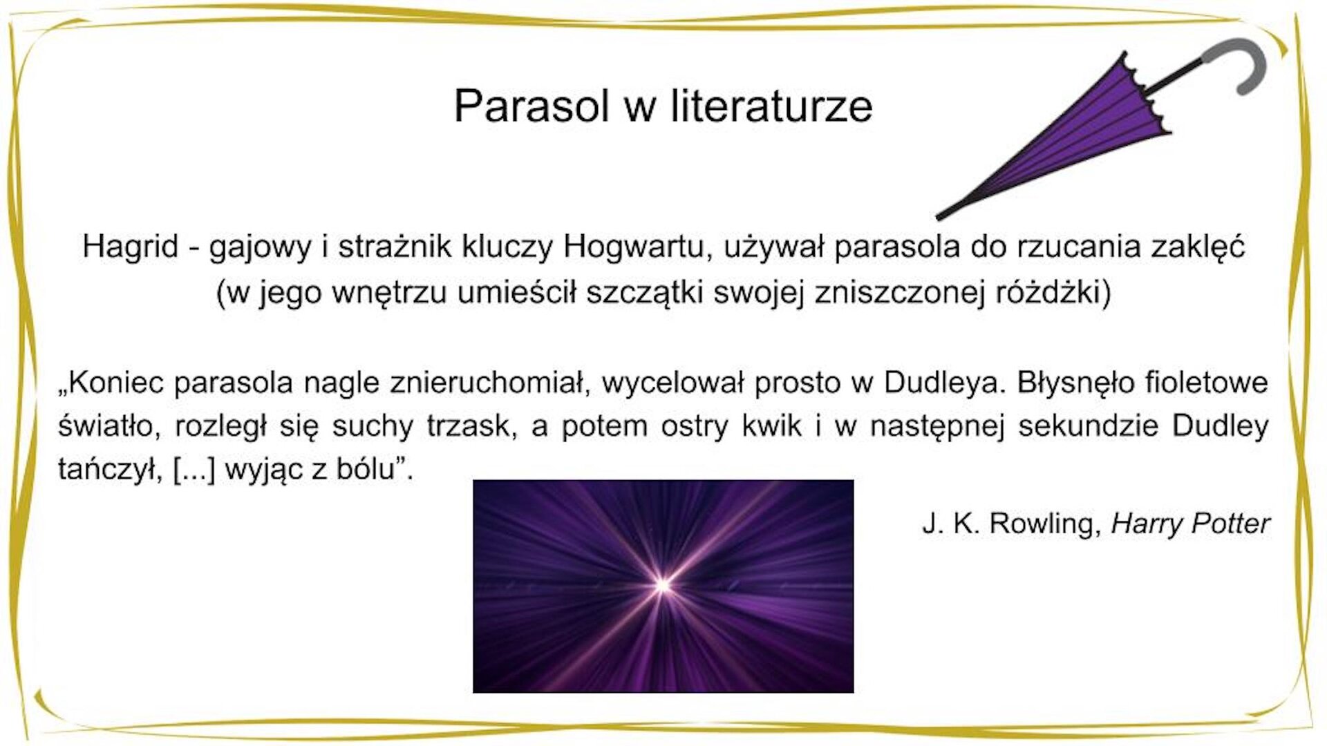 W nagłówku widnieje napis: Parasol w literaturze. Po prawej stronie znajduje się mała grafika przedstawiająca fioletową, złożoną parasolkę. W centrum widnieje tekst: Hagrid - gajowy Hogwartu, używał parasola do rzucania zaklęć (w jego wnętrzu umieścił szczątki swojej zniszczonej różdżki) oraz cytat: "Koniec parasola nagle znieruchomiał, wycelował prosto w Dudleya [czyt. Dadleja]. Błysnęło fioletowe światło, rozległ się suchy trzask, a potem ostry kwik i w następnej sekundzie Dudley tańczył, [...] wyjąc z bólu". J. K. Rowling [czyt. Dżej Kej Rołling], „Harry Potter i kamień filozoficzny". [czyt. Hary Poter] Pod tekstem znajduje się grafika przedstawiająca fioletowy rozbłysk.