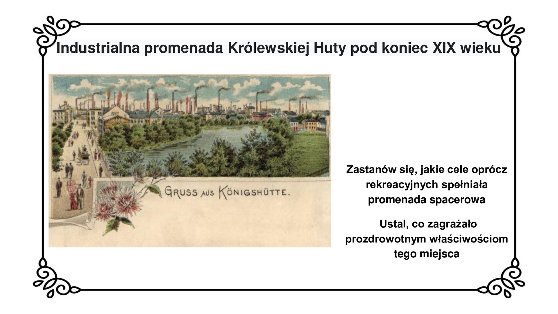 Kliknij, aby powiększyć Slajd zawiera napis tytułowy: Industrialna promenada Królewskiej Huty pod koniec XIX wieku. Poniżej jest fotografia promenady spacerowej przy stawie hutniczym. Po lewej stronie biegnąca pionowo promenada z przechadzającymi się po niej ludźmi. W centralnej części zdjęcia znajduje się staw hutniczy otoczony bujną roślinnością: drzewami i krzewami. Na dalszym planie zdjęcia jest widok na industrialny krajobraz Królewskiej Huty z jej budynkami fabrycznymi i kominami. U dołu ilustracji napis: Gruss aus Königshütte. W prawym dolnym rogu planszy tekst: zastanów się, jakie cele oprócz rekreacyjnych spełniała promenada spacerowa. Ustal, co zagrażało prozdrowotnym właściwościom tego miejsca.