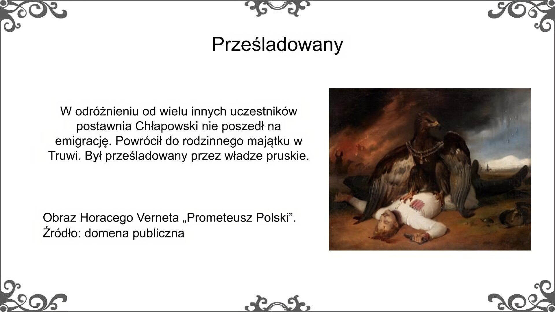 Po prawej stronie slajdu jest obraz, który przedstawia martwego polskiego żołnierza leżącego na ziemi z krwawiącą raną w głowie i rękojeścią szabli w prawej dłoni. Na jego tułowiu siedzi wielki, czarny orzeł z łańcuchem na szyi. W tle, które jest rozmazane widać jeźdźców na koniach i płonące budynki. Podpis pod obrazem Horacy Vernet [czyt. Wernet], Prometeusz Polski. Źródło: domena publiczna. Obok obrazu znajduje się tekst: w odróżnieniu od wielu innych uczestników powstania Chłapowski nie poszedł na emigrację. Powrócił do rodzinnego majątku w Turwi. Był prześladowany przez władze pruskie. Tytuł slajdu: prześladowany.
