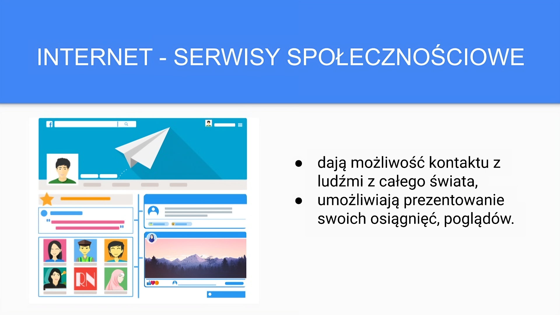 Niebiesko‑biały slajd zatytułowany: „Internet - serwisy społecznościowe”. Poniżej tekst: „dają możliwość kontaktu z ludźmi z całego świata, umożliwiają prezentowanie swoich osiągnięć, poglądów”. Po lewej stronie slajdu umieszczona została ilustracja przedstawiająca stronę portalu społecznościowego. W lewym górnym rogu ilustracji widać literę "f". Poniżej niej twarz chłopca, pod którym znajdują się kafelki z widocznymi na nich animowanymi twarzami kobiet i mężczyzn. Po prawej stronie ilustracji widać kafelki układające się w oś czasu: ilustrację przedstawiającą widok gór, pod którą umieszczono ikonę uniesionego kciuka, serduszko i bużkę.