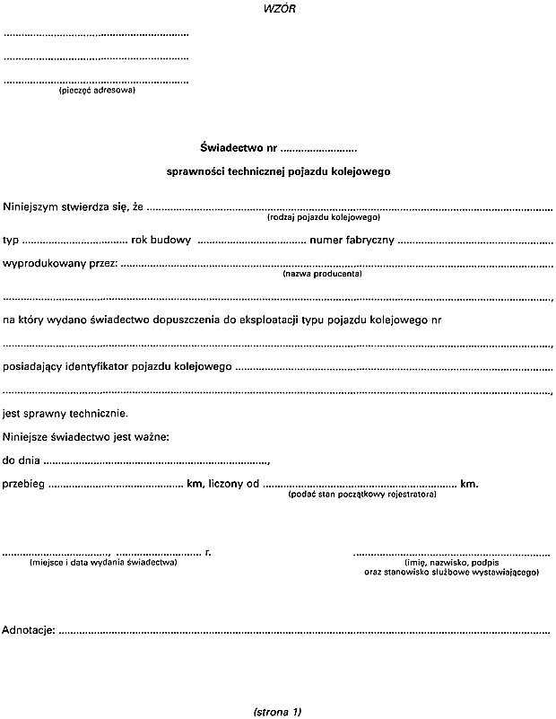 Ilustracja przedstawia dokument świadectwo sprawności technicznej pojazdu kolejowego. Na dokumencie znajduje się tekst z lukami do uzupełnienia. Treść dokumentu to. Niniejszym stwierdza się, że. Tutaj rodzaj pojazdu kolejowego, typ, rok budowy i numer fabryczny. Wyprodukowany przez. Tutaj nazwa producenta. Na który wydano świadectwo dopuszczenia do eksploatacji typu pojazdu kolejowego numer. Tutaj numer świadectwa dopuszczenia do eksploatacji. Posiadający identyfikator pojazdu kolejowego. Tutaj identyfikator pojazdu kolejowego. Jest sprawny technicznie. Niniejsze świadectwo jest ważne do dnia. Tutaj data ważności. Przebieg. Tutaj przebieg w kilometrach. Liczony od. Tutaj podać stan początkowy rejestratora w kilometrach. Świadectwo w dolnym lewym rogu opisuje się miejscem i datą wydania, w prawym dolnym rogu składa się podpis z uwzględnieniem stanowiska służbowego, a w górnym lewym rogu umieszcza się pieczęć adresową. Na samym dole dokumentu jest miejsce na adnotacje.