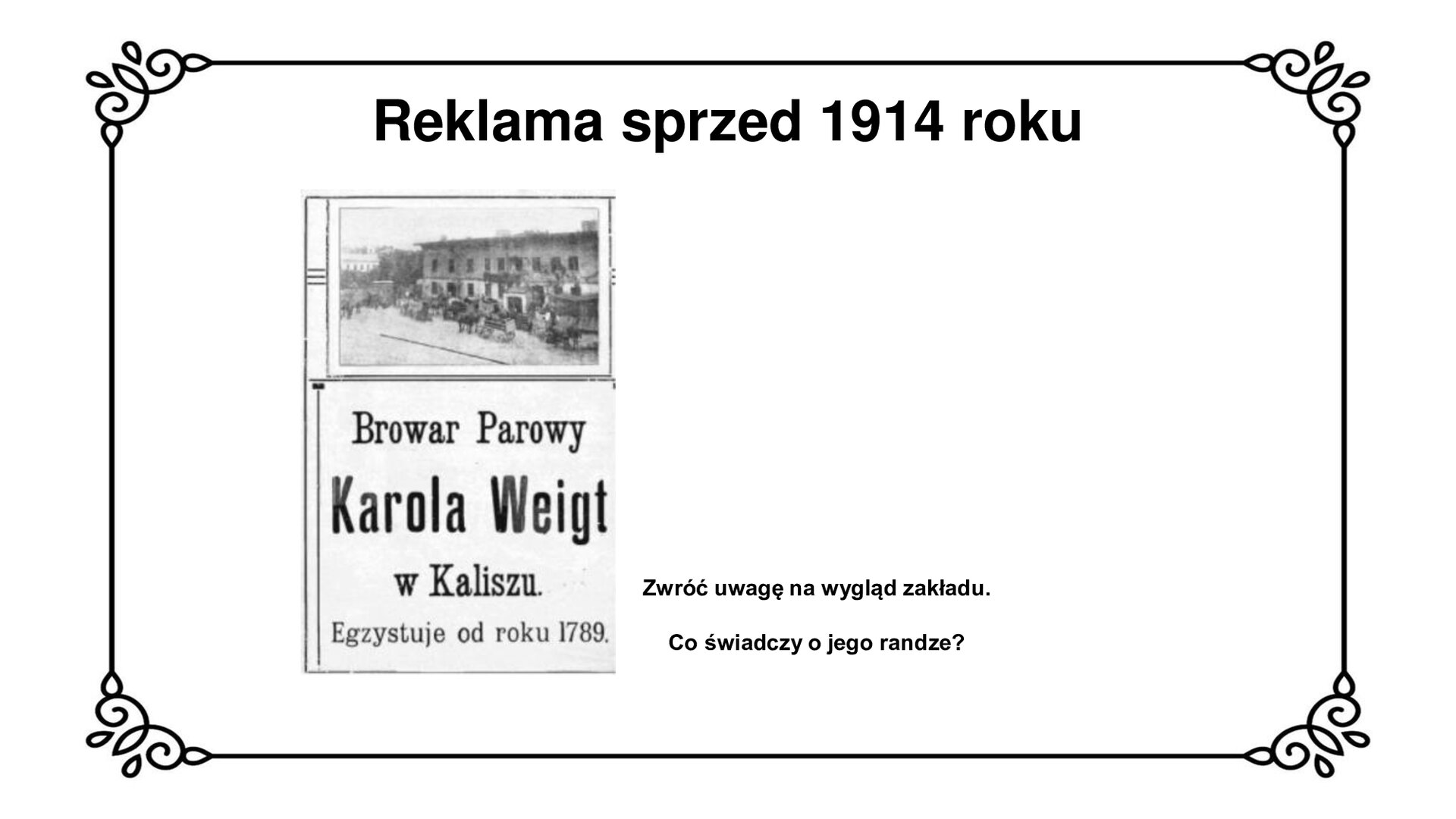 Na górze tytuł: Reklama sprzed 1914 roku. Slajd przedstawia planszę z reklamą browaru parowego Karola Weigta, który działał w Kaliszu od 1789 roku. Na reklamie pokazano zdjęcie budynku browaru. Piętrowy budynek z prostokątnymi oknami i płaskim dachem. Elewacja dolnego piętra pomalowana na jaśniejszy kolor niż górnego. Przed budynkiem stoją konne zaprzęgi wozów na beczki piwa. Poniżej napis: Browar Parowy, Karol Weigt w Kaliszu, Egzystuje od roku 1789.  Obok reklamy na planszy znajduje się napis: Zwróć uwagę na wygląd zakładu. Co świadczy o jego randze?