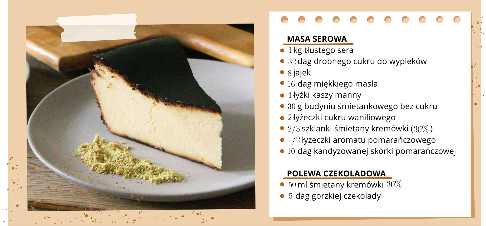 Na ilustracji znajduje się zdjęcie sernika oraz lista produktów potrzebna do jego wykonania. Na liście składników potrzebnych do masy serowej znajduje się: 1 kilogram sera, 32 dekagramy drobnego cukru do wypieków, 8 jajek, 16 dekagramów miękkiego masła, 4 łyżki kaszy manny, 30 gram budyniu śmietankowego bez cukru, 2 łyżeczki cukru waniliowego, dwie trzecie szklanki śmietany kremówki (30%), pół łyżeczki aromatu pomarańczowego, 10 dekagramów kandyzowanej skórki pomarańczowej. Na liście składników potrzebnych do polewy czekoladowej znajduje się: 50 mililitrów śmietany kremówki 30% oraz 5 dekagramów gorzkiej czekolady.