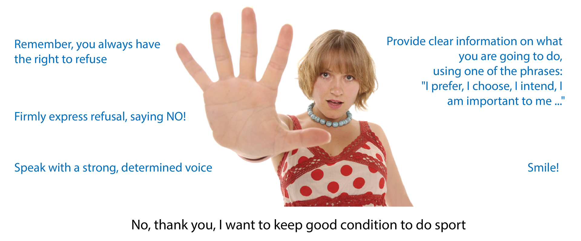 Ilustracja przedstawia młodą, uśmiechniętą dziewczynę, z wyciągniętą do przodu dłonią w geście odmawiania. Obok niej lista zaleceń: Remember, you always have the right to refuse;
Firmly express refusal, saying NO!;
Speak with a strong, determined voice-
Provide clear information on what you are going to do, using one of the phrases: "I prefer, I choose, I intend, I am important to me ..." ;
Smile!;
No, thank you, I want to keep good condition to do sports;